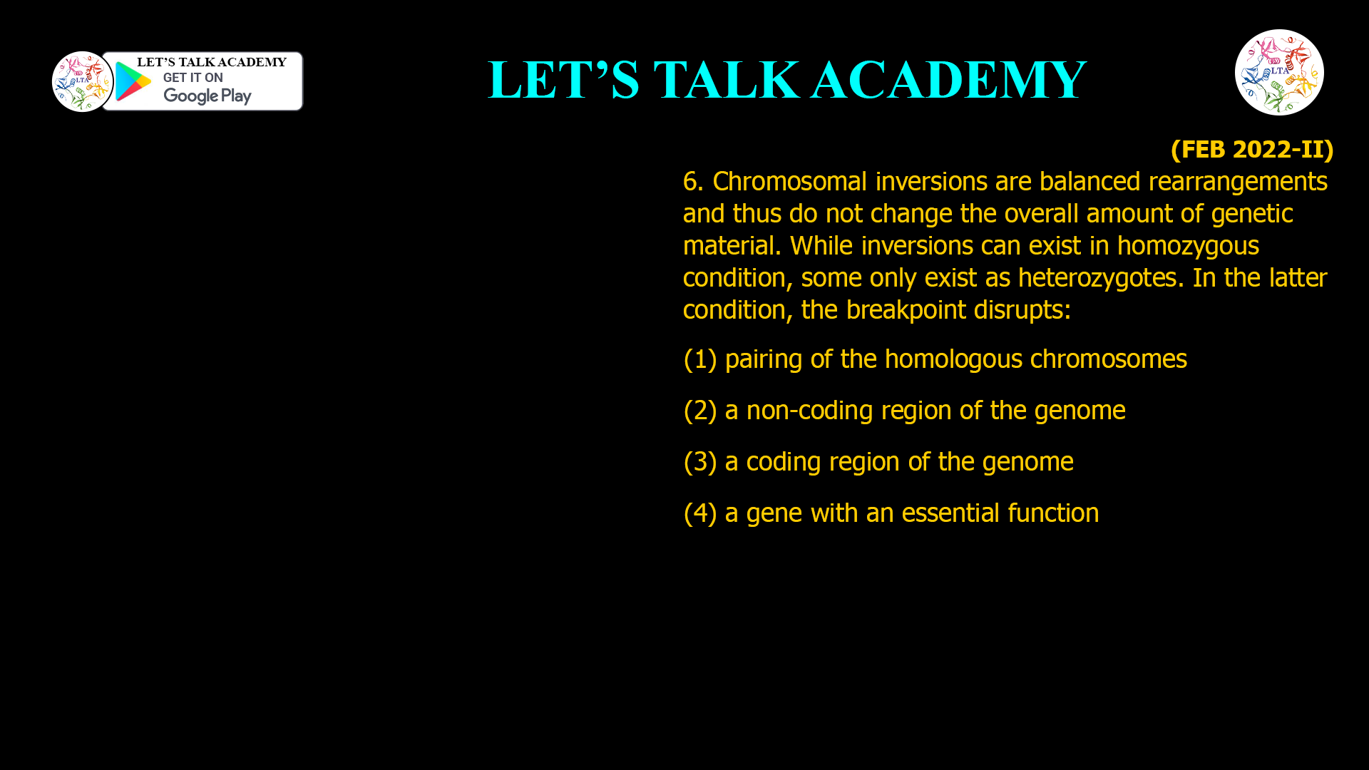 6. Chromosomal inversions are balanced rearrangements and thus do not change the overall amount of genetic material. While inversions can exist in homozygous condition, some only exist as heterozygotes. In the latter condition, the breakpoint disrupts: (1) pairing of the homologous chromosomes (2) a non-coding region of the genome (3) a coding region of the genome (4) a gene with an essential function