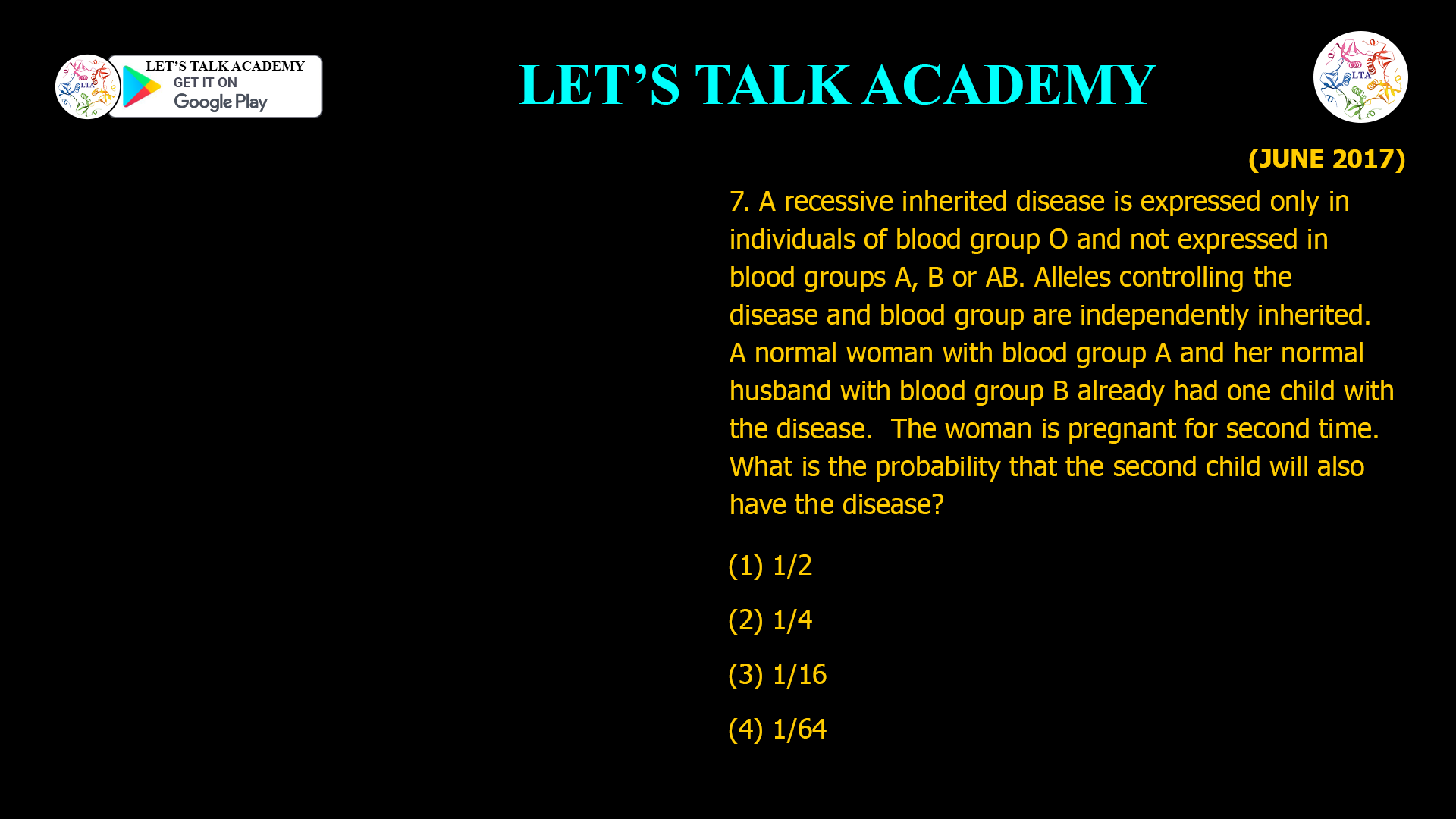 7. A recessive inherited disease is expressed only in individuals of blood group O and not expressed in blood groups A, B or AB. Alleles controlling the disease and blood group are independently inherited. A normal woman with blood group A and her normal husband with blood group B already had one child with the disease. The woman is pregnant for second time. What is the probability that the second child will also have the disease? (1) 1/2 (2) 1/4 (3) 1/16 (4) 1/64
