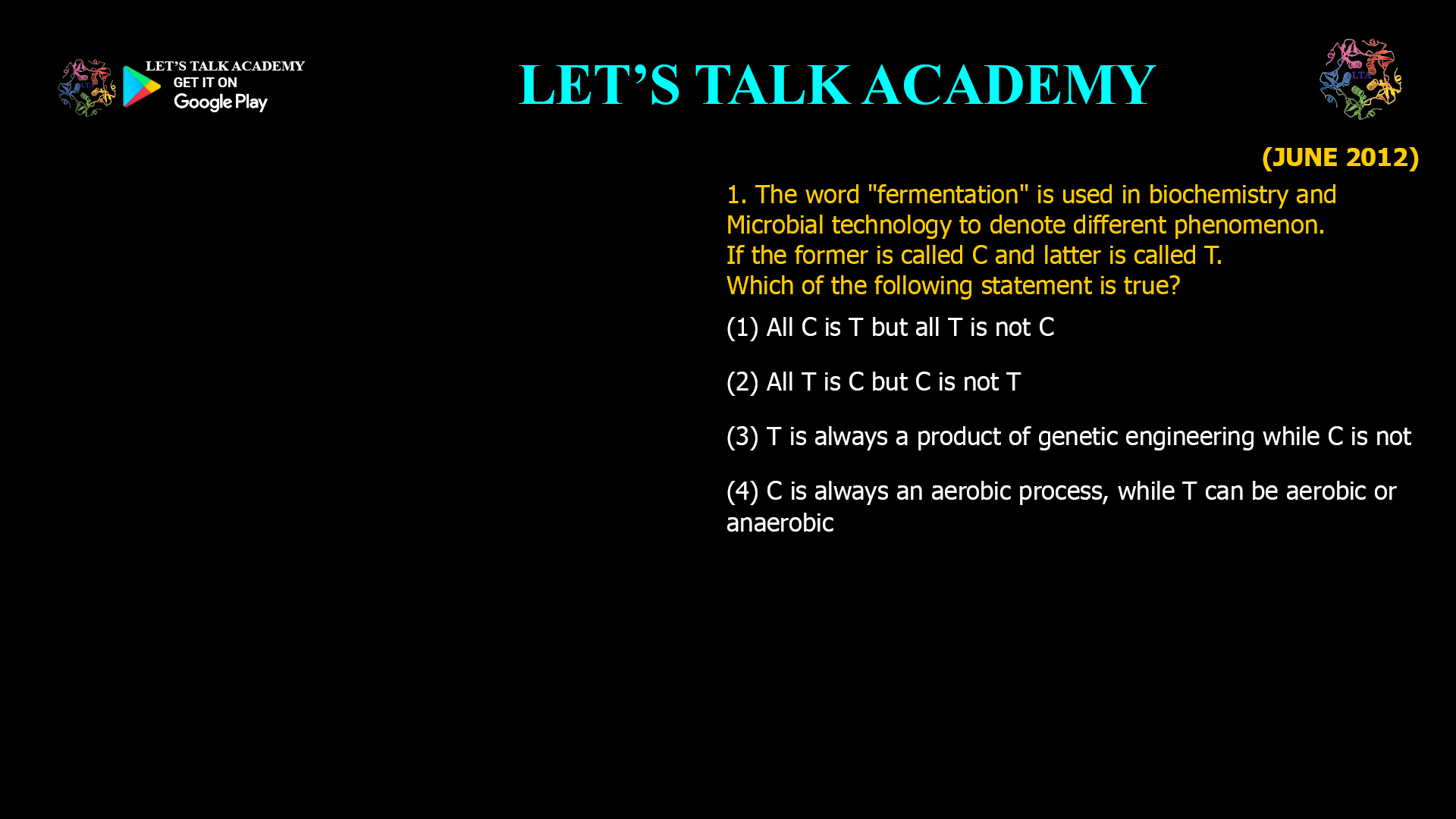 1. The word "fermentation" is used in biochemistry and Microbial technology to denote different phenomenon. If the former is called C and latter is called T. Which of the following statement is true? (1) All C is T but all T is not C (2) All T is C but C is not T (3) T is always a product of genetic engineering while C is not (4) C is always an aerobic process, while T can be aerobic or anaerobic