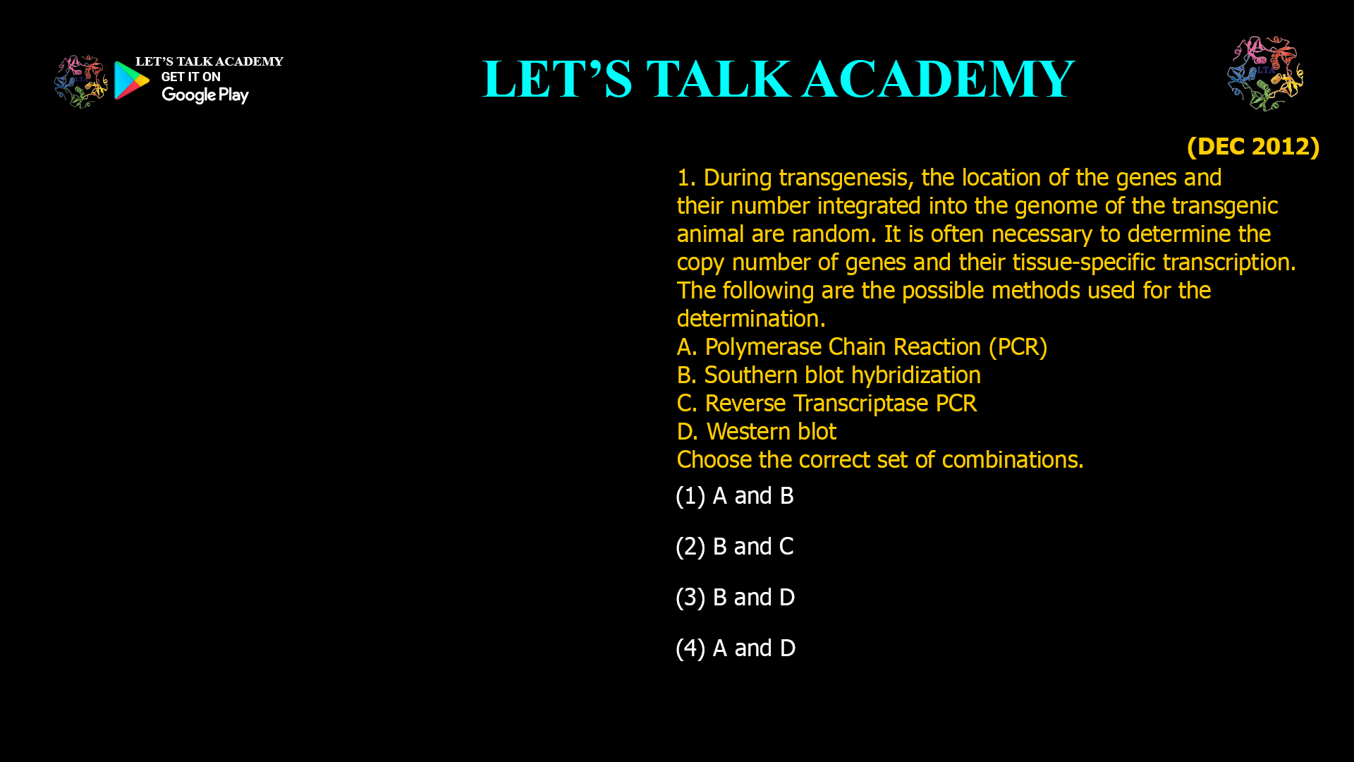 1. During transgenesis, the location of the genes and their number integrated into the genome of the transgenic animal are random. It is often necessary to determine the copy number of genes and their tissue-specific transcription. The following are the possible methods used for the determination. A. Polymerase Chain Reaction (PCR) B. Southern blot hybridization C. Reverse Transcriptase PCR D. Western blot Choose the correct set of combinations. (1) A and B (2) B and C (3) B and D (4) A and D