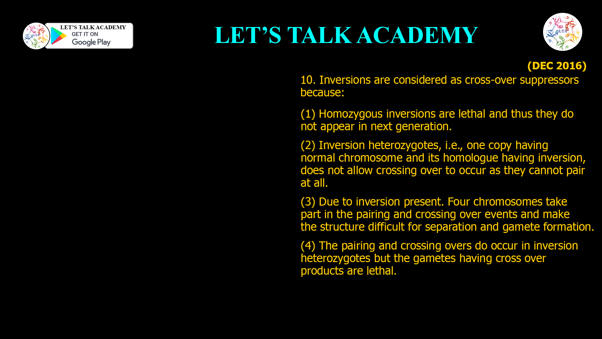 10. Inversions are considered as cross-over suppressors because: (1) Homozygous inversions are lethal and thus they do not appear in next generation. (2) Inversion heterozygotes, i.e., one copy having normal chromosome and its homologue having inversion, does not allow crossing over to occur as they cannot pair at all. (3) Due to inversion present. Four chromosomes take part in the pairing and crossing over events and make the structure difficult for separation and gamete formation. (4) The pairing and crossing overs do occur in inversion heterozygotes but the gametes having cross over products are lethal.