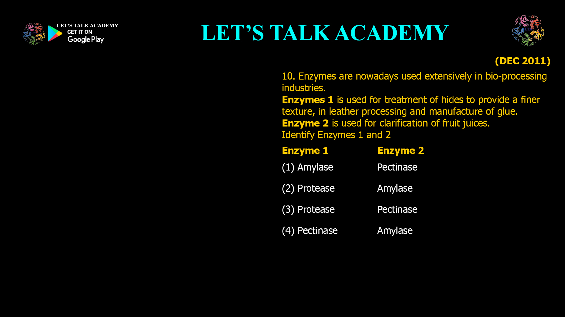 10. Enzymes are nowadays used extensively in bio-processing industries. Enzymes 1 is used for treatment of hides to provide a finer texture, in leather processing and manufacture of glue. Enzyme 2 is used for clarification of fruit juices. Identify Enzymes 1 and 2 Enzyme 1 Enzyme 2 (1) Amylase Pectinase (2) Protease Amylase (3) Protease Pectinase (4) Pectinase Amylase