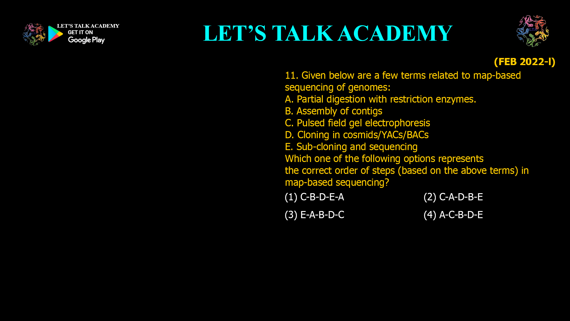 11. Given below are a few terms related to map-based sequencing of genomes: A. Partial digestion with restriction enzymes. B. Assembly of contigs C. Pulsed field gel electrophoresis D. Cloning in cosmids/YACs/BACs E. Sub-cloning and sequencing Which one of the following options represents the correct order of steps (based on the above terms) in map-based sequencing? (1) C-B-D-E-A (2) C-A-D-B-E (3) E-A-B-D-C (4) A-C-B-D-E