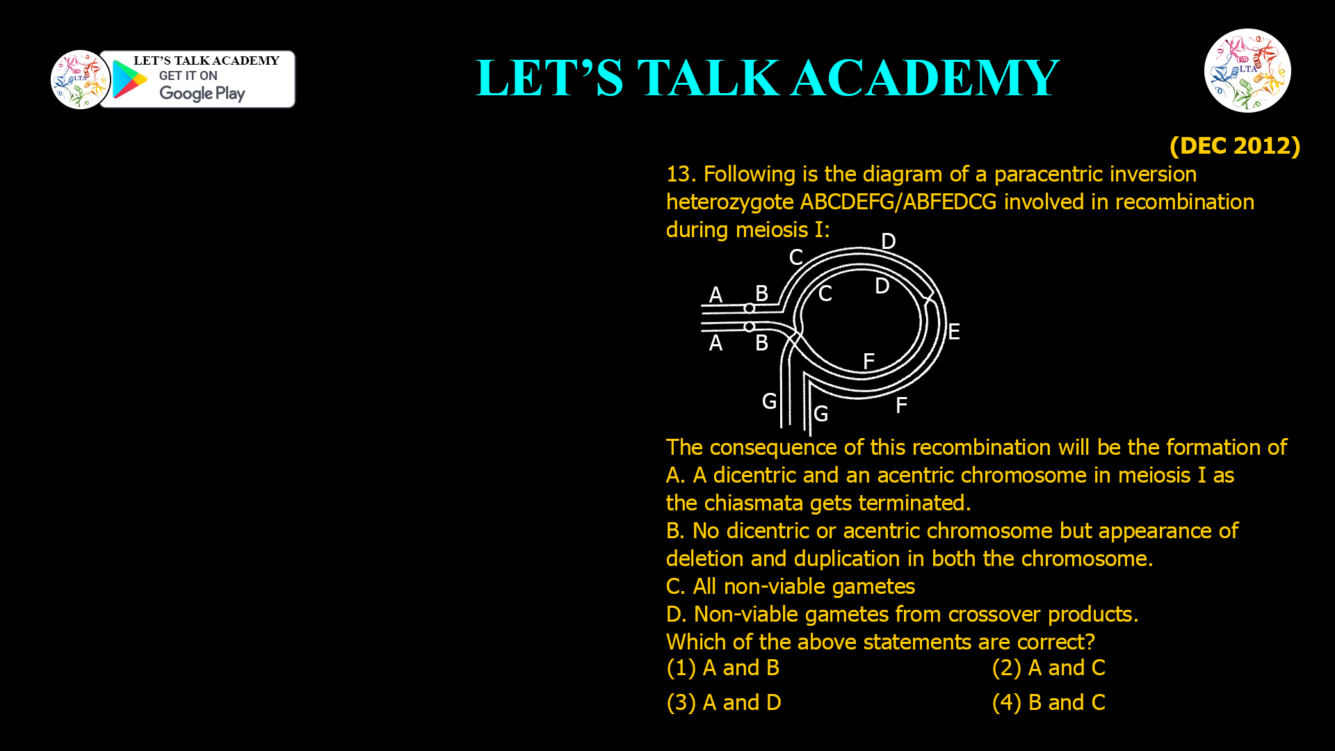 13. Following is the diagram of a paracentric inversion heterozygote ABCDEFG/ABFEDCG involved in recombination during meiosis I: The consequence of this recombination will be the formation of A. A dicentric and an acentric chromosome in meiosis I as the chiasmata gets terminated. B. No dicentric or acentric chromosome but appearance of deletion and duplication in both the chromosome. D. Non-viable gametes from crossover products. Which of the above statements are correct? (1) A and B (2) A and C (3) A and D (4) B and C
