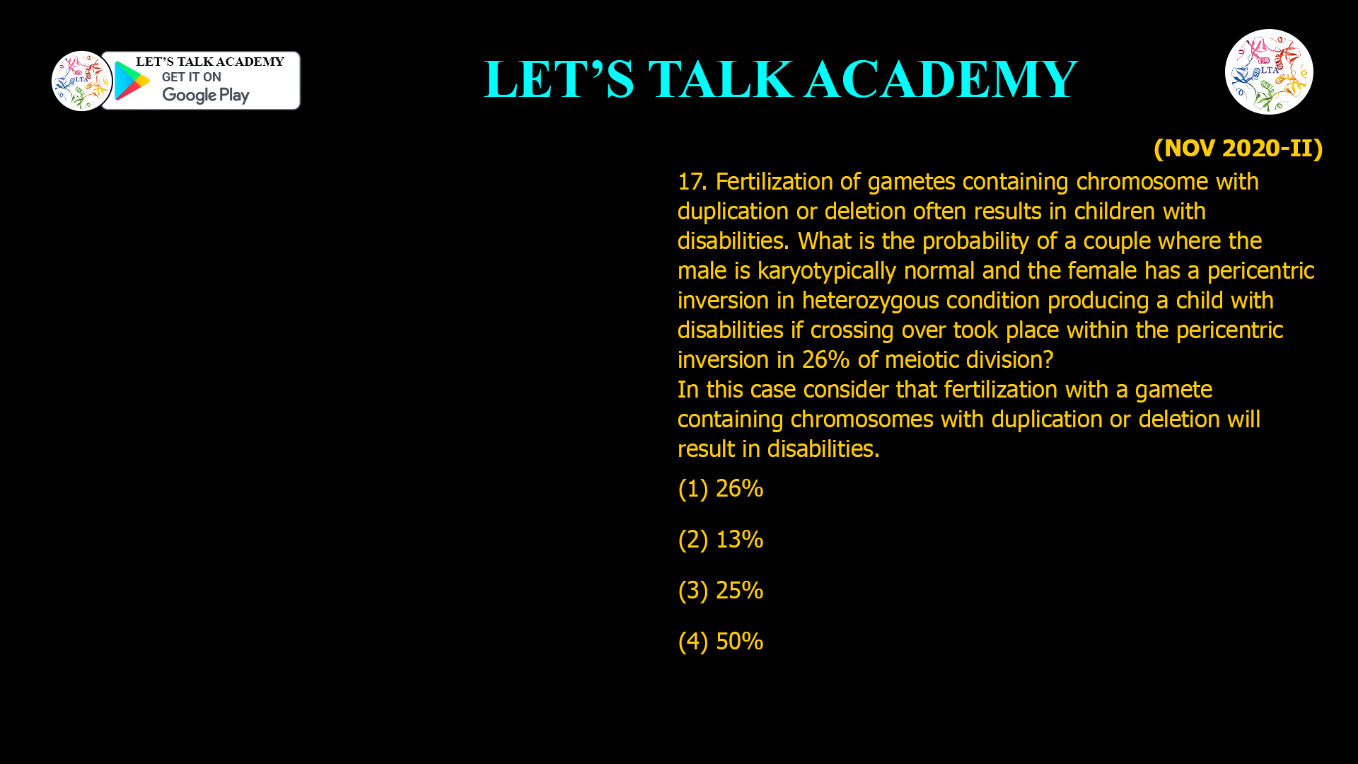 17. Fertilization of gametes containing chromosome with duplication or deletion often results in children with disabilities. What is the probability of a couple where the male is karyotypically normal and the female has a pericentric inversion in heterozygous condition producing a child with disabilities if crossing over took place within the pericentric inversion in 26% of meiotic division? In this case consider that fertilization with a gamete containing chromosomes with duplication or deletion will result in disabilities. (1) 26% (2) 13% (3) 25% (4) 50%