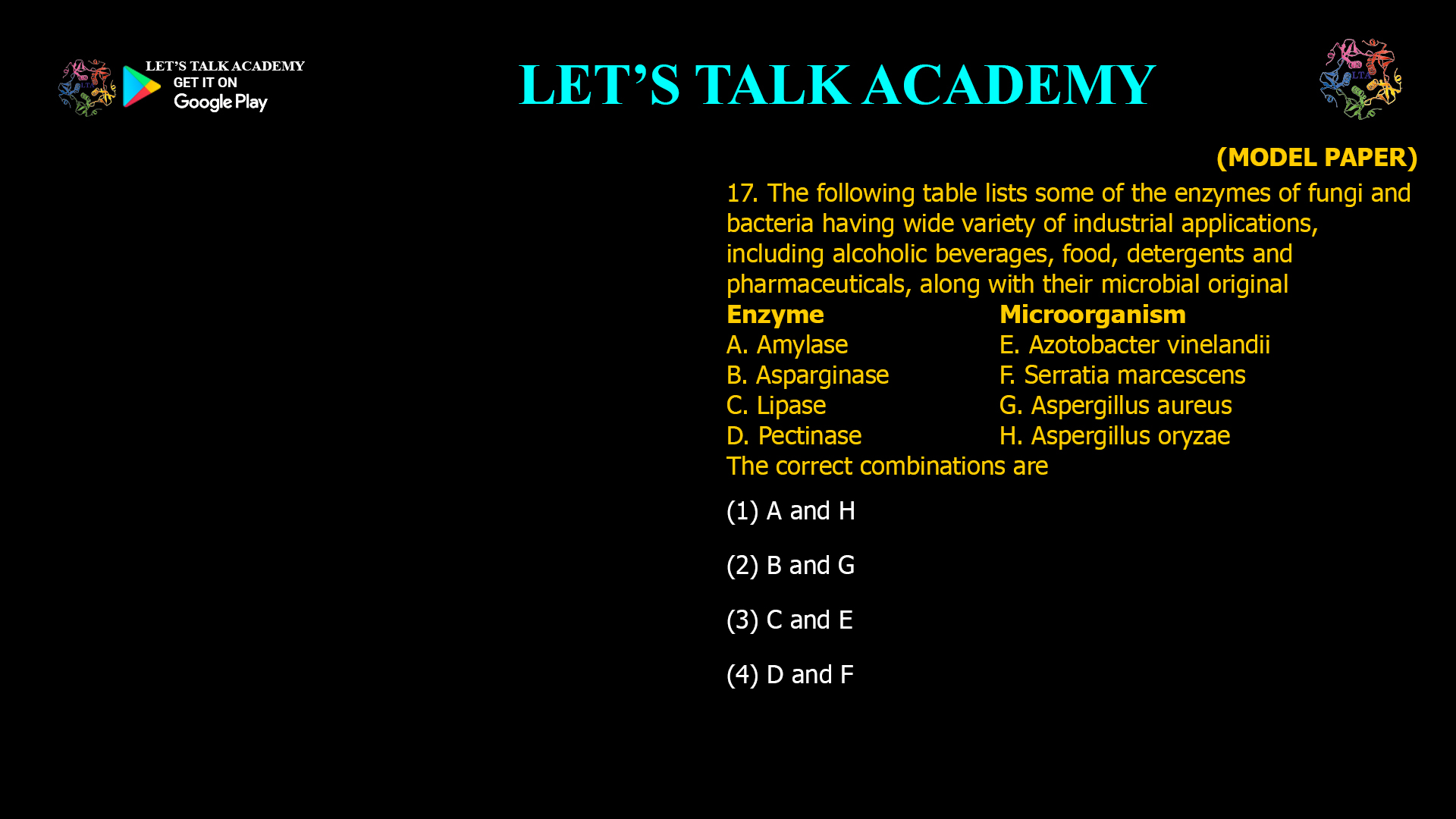 17. The following table lists some of the enzymes of fungi and bacteria having wide variety of industrial applications, including alcoholic beverages, food, detergents and pharmaceuticals, along with their microbial original Enzyme Microorganism A. Amylase E. Azotobacter vinelandii B. Asparginase F. Serratia marcescens C. Lipase G. Aspergillus aureus D. Pectinase H. Aspergillus oryzae The correct combinations are (1) A and H (2) B and G (3) C and E (4) D and F