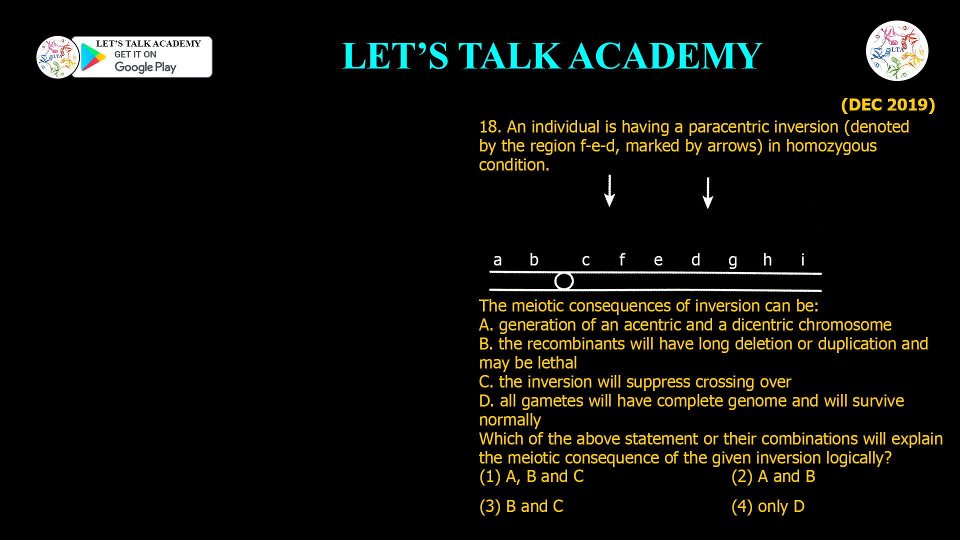 18. An individual is having a paracentricinversion (denoted by the region f-e-d, marked by arrows) in homozygous condition. The meiotic consequences of inversion can be: A. generation of an acentric and a dicentric chromosome B. the recombinants will have long deletion or duplication and may be lethal C. the inversion will suppress crossing over D. all gametes will have complete genome and will survive normally Which of the above statement or their combinations will explain the meiotic consequence of the given inversion logically? (1) A, B and C (2) A and B (3) B and C (4) only D