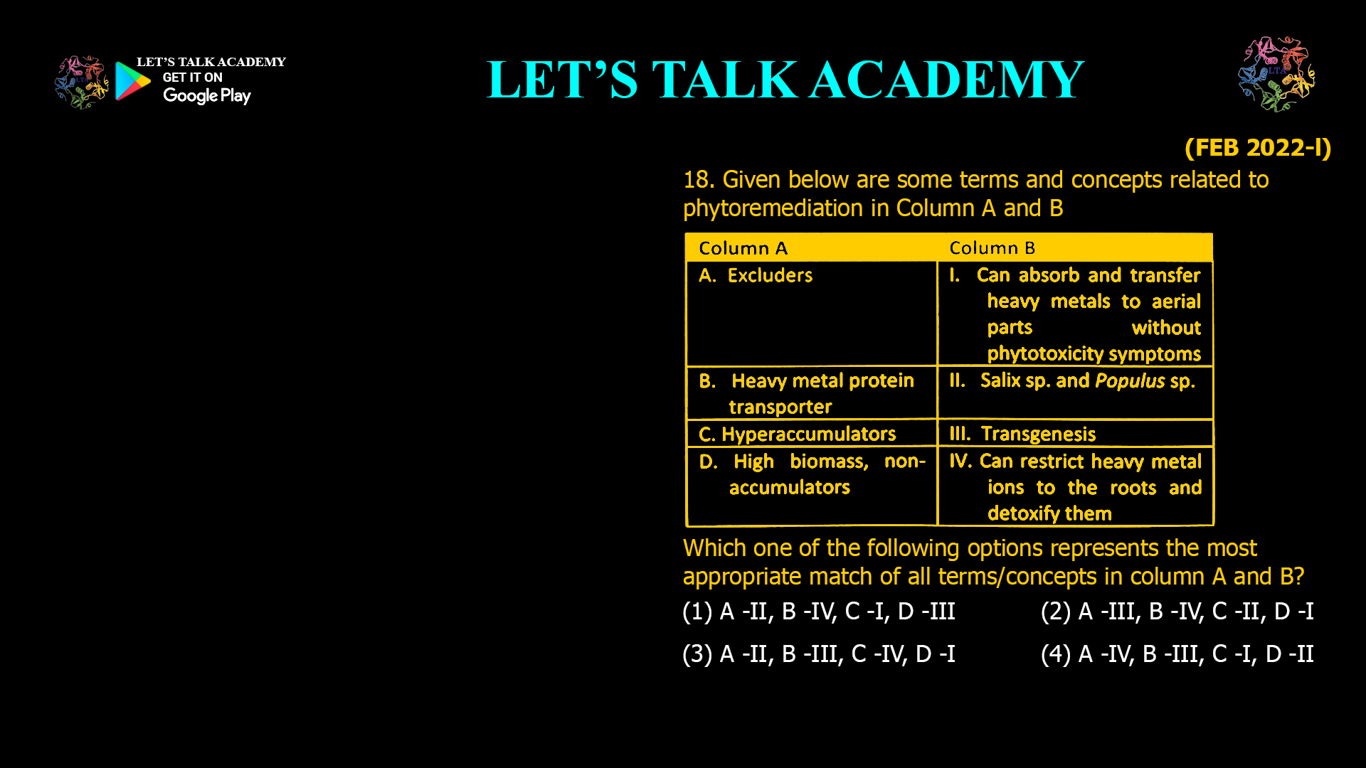 18. Given below are some terms and concepts related to phytoremediation in Column A and B Which one of the following options represents the most appropriate match of all terms/concepts in column A and B? (1) A- II, B - IV, C-I, D-III (2) A - III, B - IV, C-II, D-I (3) A - II, B – III, C-IV, D-I (4) A - IV, B - III, C-I, D-II