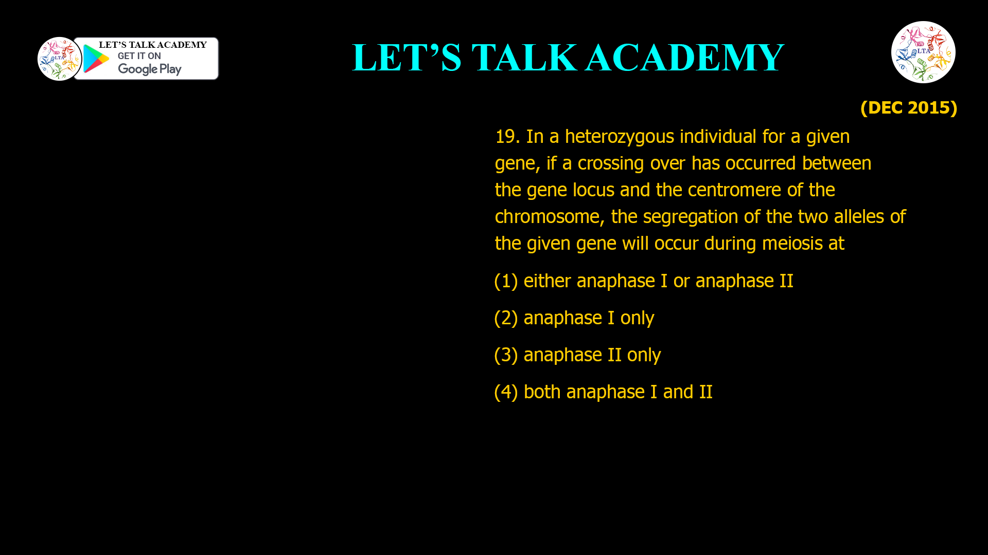19. In a heterozygous individual for a given gene, if a crossing over has occurred between the gene locus and the centromere of the chromosome, the segregation of the two alleles of the given gene will occur during meiosis at (1) either anaphase I or anaphase II (2) anaphase I only (3) anaphase II only (4) both anaphase I and II