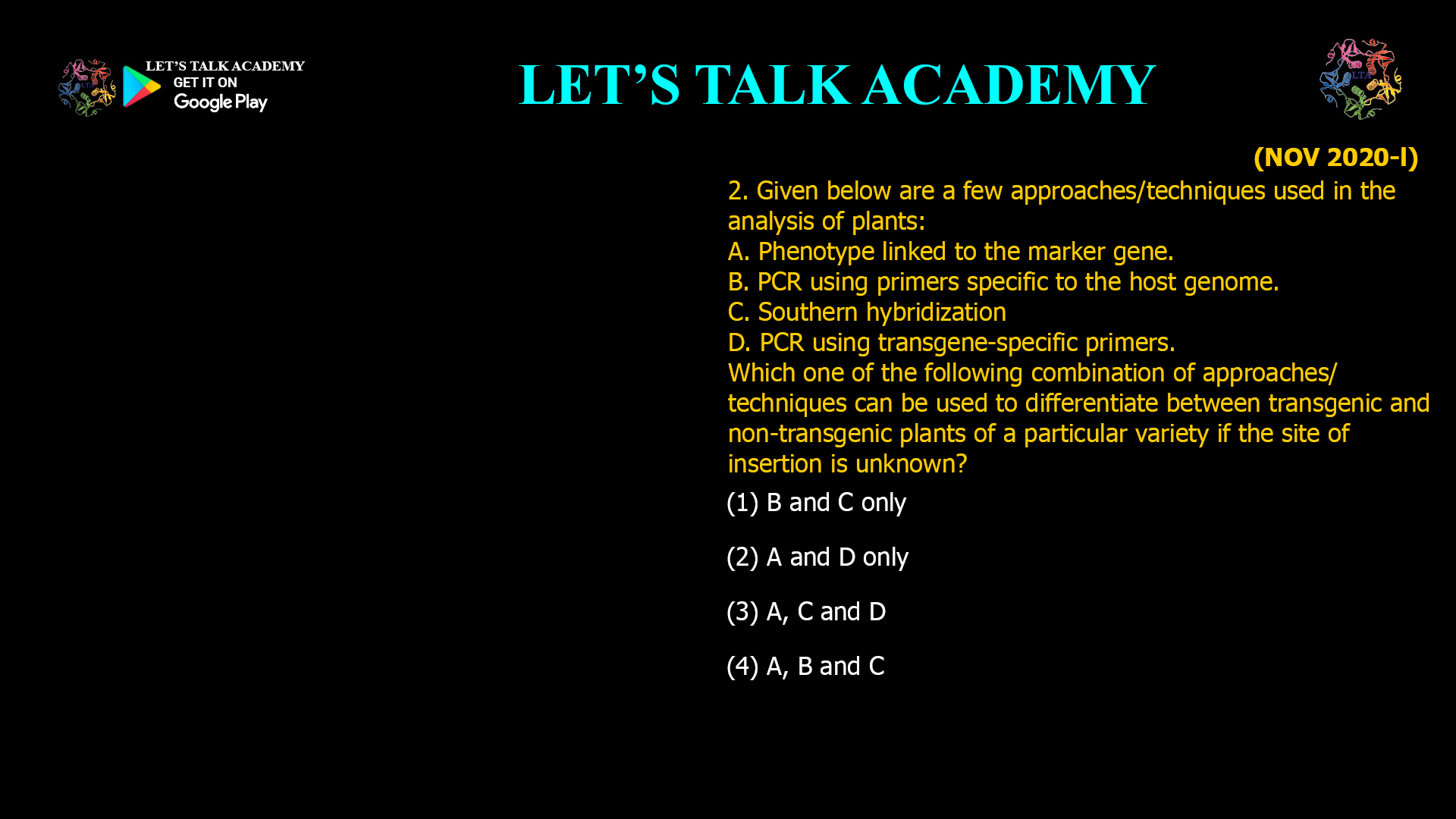 2. Given below are a few approaches/techniques used in the analysis of plants: A. Phenotype linked to the marker gene. B. PCR using primers specific to the host genome. C. Southern hybridization D. PCR using transgene-specific primers. Which one of the following combination of approaches/ techniques can be used to differentiate between transgenic and non-transgenic plants of a particular variety if the site of insertion is unknown? (1) B and C only (2) A and D only (3) A, C and D (4) A, B and C