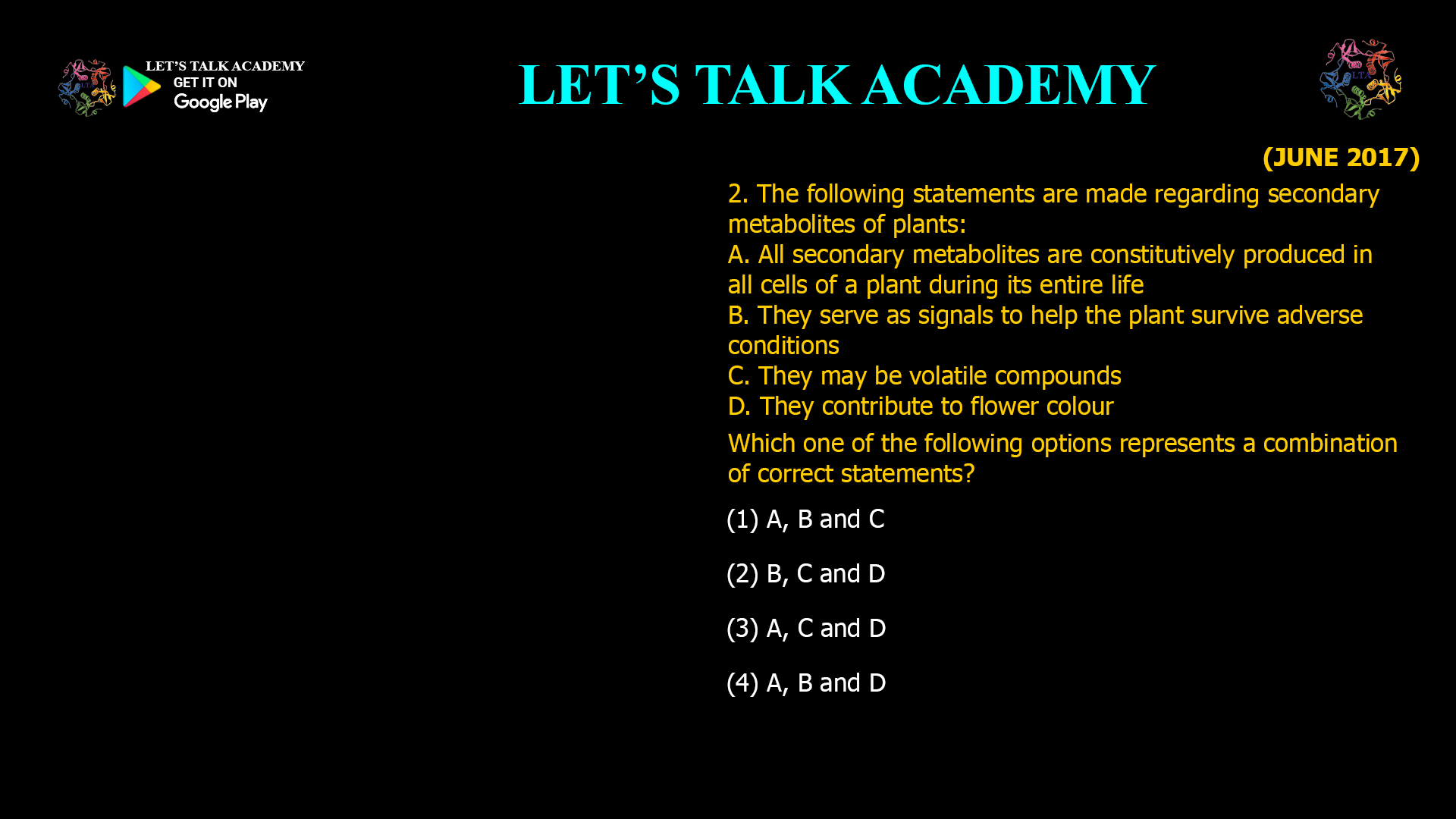 2. The following statements are made regarding secondary metabolites of plants: A. All secondary metabolites are constitutively produced in all cells of a plant during its entire life B. They serve as signals to help the plant survive adverse conditions C. They may be volatile compounds D. They contribute to flower colour Which one of the following options represents a combination of correct statements? (1) A, B and C (2) B, C and D (3) A, C and D (4) A, B and D