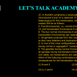 22. In Burkitt’sLymphoma a reciprocal translocation between chromosome 8 and 14 is observed. If an individual is heterozygous for this translocation, the consequence in meiosis Will be as follows: A. Fourchromosomes, i.e., normal chromosome 8 and 14, and translocated chromosome 8 and 14. Pair together B. The two normal chromosomes 8 and 14, and-two translocated chromosomes pair separately C. All gametes produced from this meiosis are non- viable as they have deletions and duplications D. In one of the cross configurations called "alternate all gametes having normal or segregation" translocated chromosomes, survive E. The gametes having normal chromosomes only survive while all gametes having translocated chromosomes hence the non-viable, are translocations are used as crossover suppressors Which of the following combinations best describes the meiotic consequences for the translocation described above? (1) B and E (2) B, C and E (3) A, C and E (4) A and D
