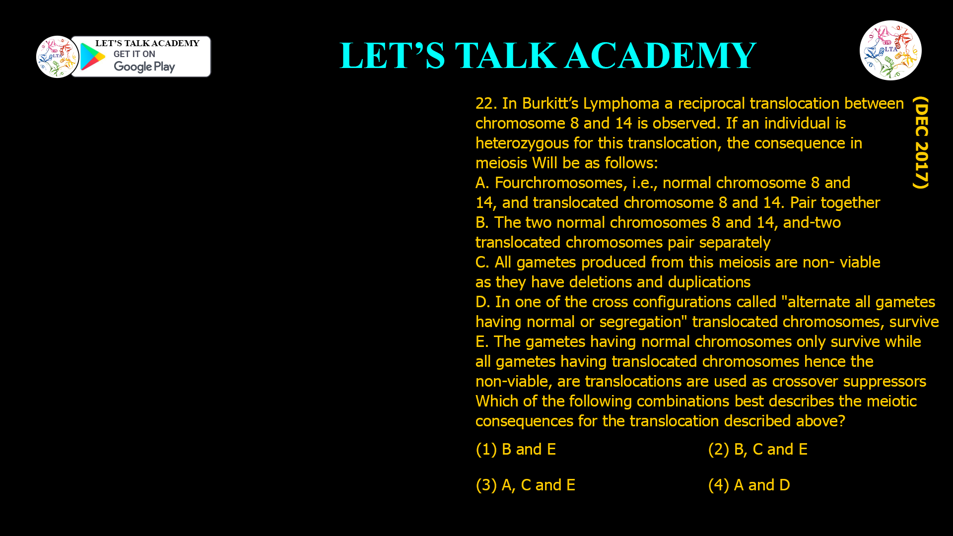 22. In Burkitt’sLymphoma a reciprocal translocation between chromosome 8 and 14 is observed. If an individual is heterozygous for this translocation, the consequence in meiosis Will be as follows: A. Fourchromosomes, i.e., normal chromosome 8 and 14, and translocated chromosome 8 and 14. Pair together B. The two normal chromosomes 8 and 14, and-two translocated chromosomes pair separately C. All gametes produced from this meiosis are non- viable as they have deletions and duplications D. In one of the cross configurations called "alternate all gametes having normal or segregation" translocated chromosomes, survive E. The gametes having normal chromosomes only survive while all gametes having translocated chromosomes hence the non-viable, are translocations are used as crossover suppressors Which of the following combinations best describes the meiotic consequences for the translocation described above? (1) B and E (2) B, C and E (3) A, C and E (4) A and D