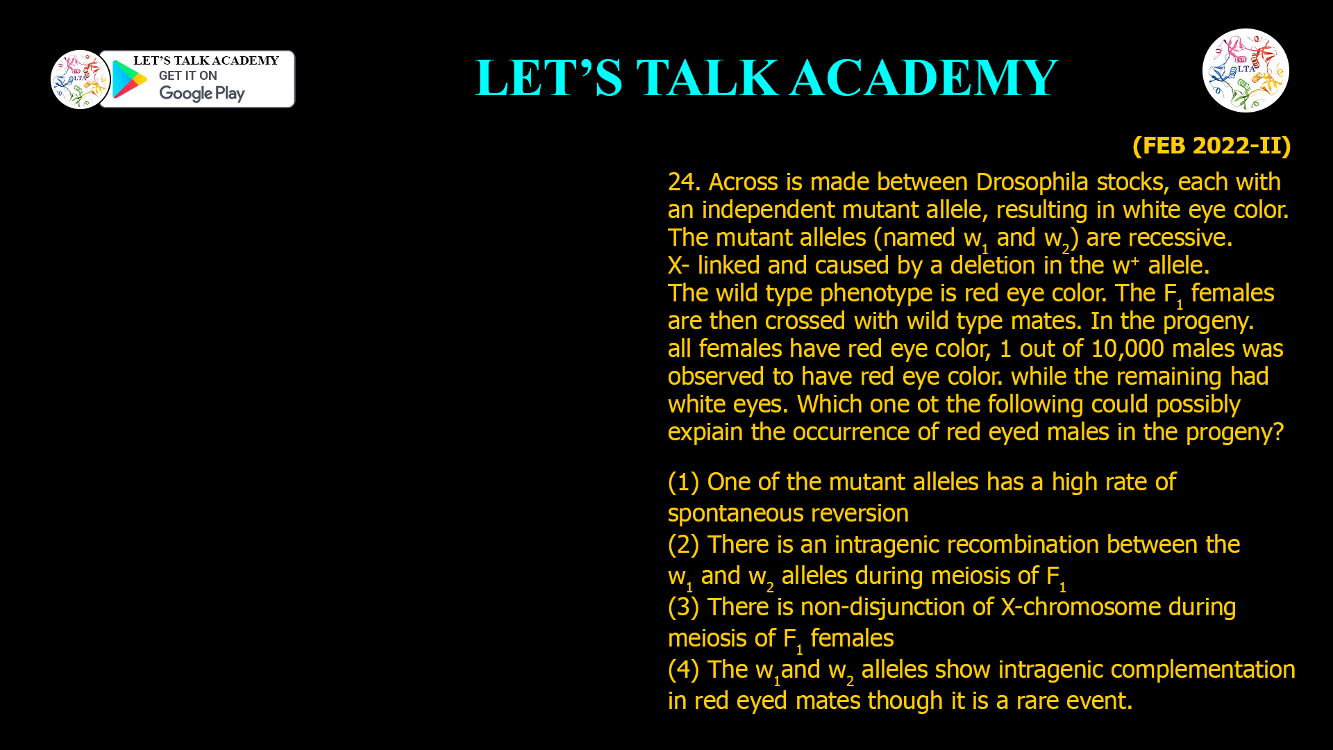 24. Across is made between Drosophila stocks, each with an independent mutant allele, resulting in white eye color. The mutant alleles (named w1 and w2) are recessive. X- linked and caused by a deletion in the w+ allele. The wild type phenotype is red eye color. The F1 females are then crossed with wild type mates. In the progeny. all females have red eye color, 1 out of 10,000 males was observed to have red eye color. while the remaining had white eyes. Which one ot the following could possibly expiainthe occurrence of red eyed males in the progeny? (1) One of the mutant alleles has a high rate of spontaneous reversion (2) There is an intragenic recombination between the w1 and w2 alleles during meiosis of F1 (3) There is non-disjunction of X-chromosome during meiosis of F1 females (4) The w1and w2 alleles show intragenic complementation in red eyed mates though it is a rare event.