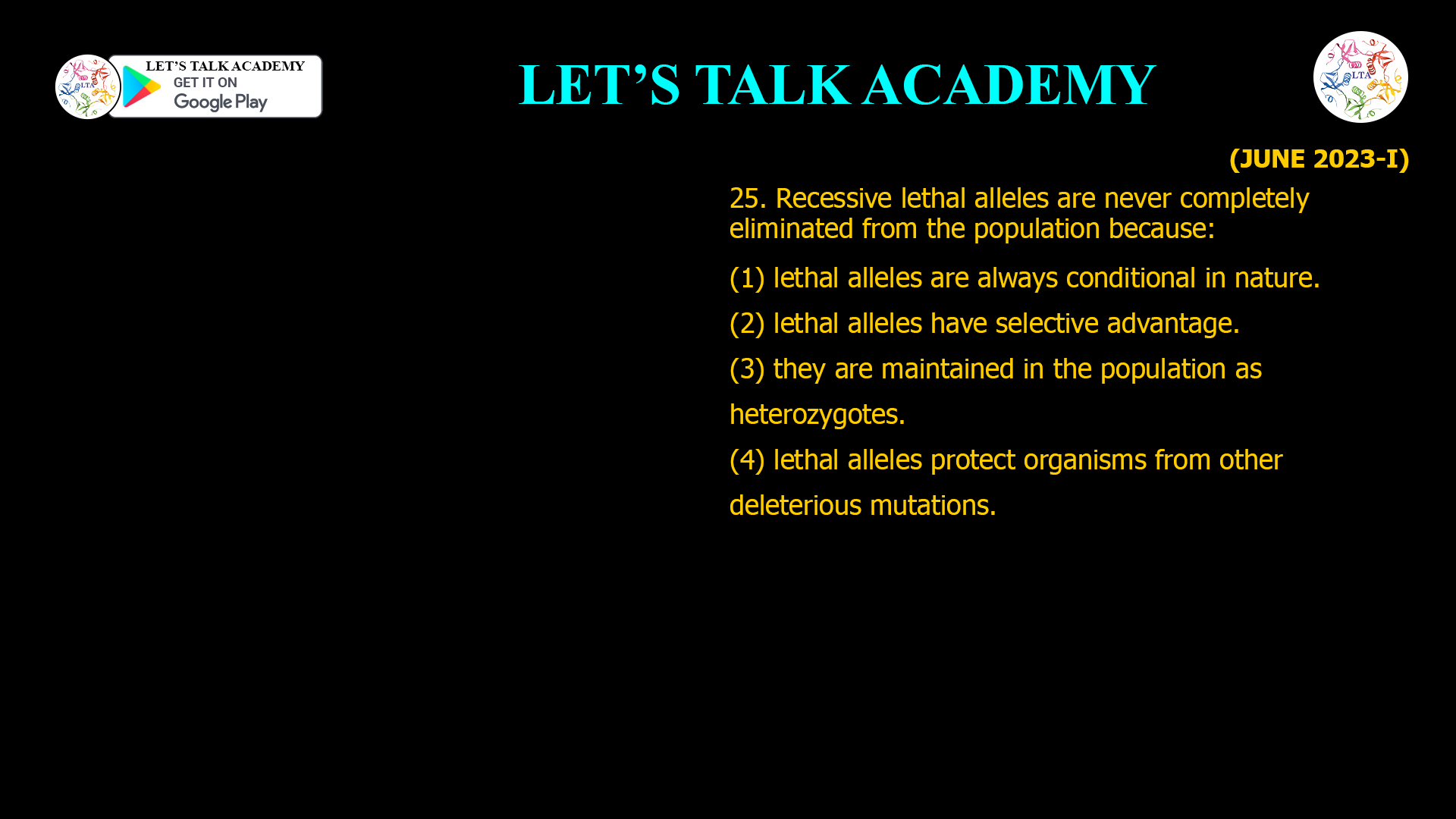 25. Recessive lethal alleles are never completely eliminated from the population because: (1) lethal alleles are always conditional in nature. (2) lethal alleles have selective advantage. (3) they are maintained in the population as heterozygotes. (4) lethal alleles protect organisms from other deleterious mutations.