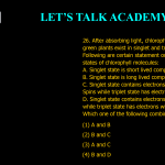 26. After absorbing light, chlorophyll molecules in green plants exist in singlet and triplet states. Following are certain statement on singlet and triplet states of chlorophyll molecules: A. Singlet state is short lived compared to triplet state. B. Singlet state is long lived compared to triplet state. C. Singlet state contains electrons with anti-parallel. Spins while triplet state has electrons with parallel spins. D. Singlet state contains electrons with parallel spins while triplet state has