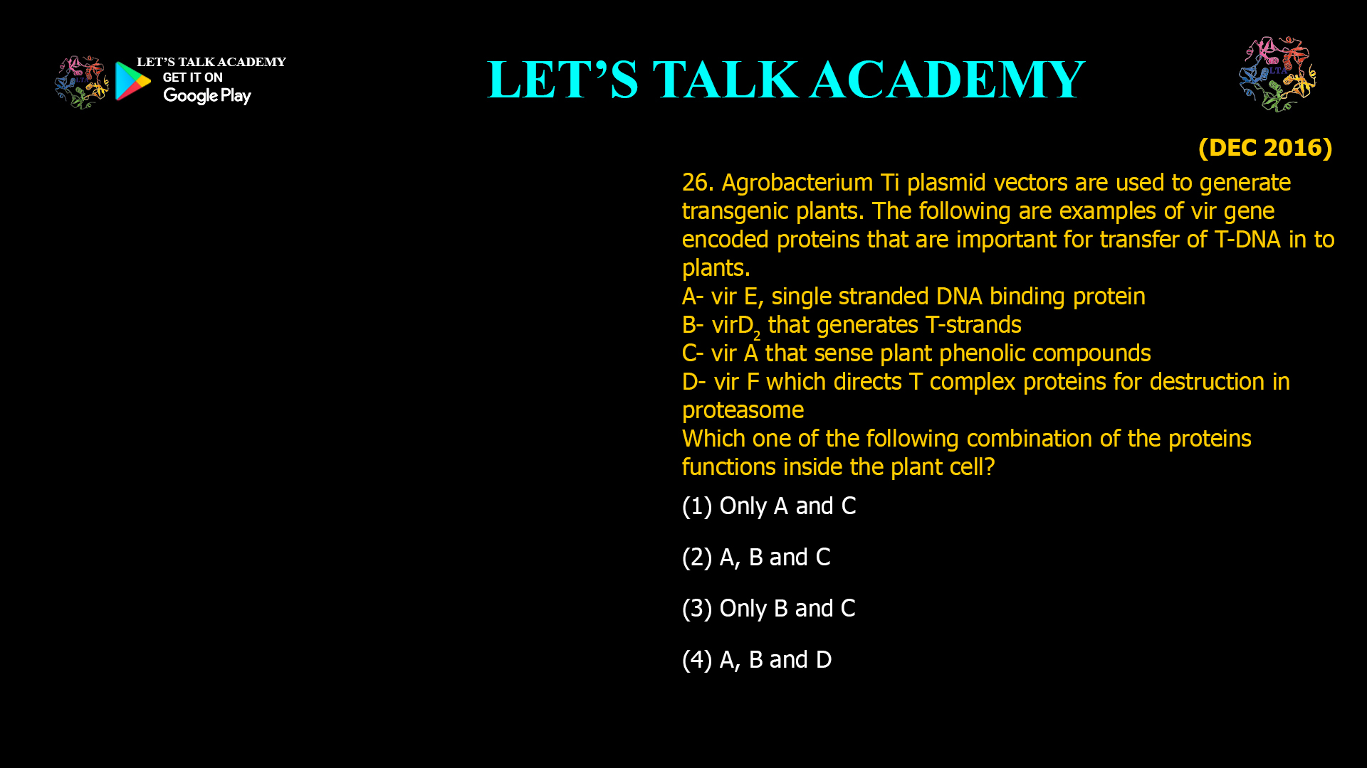 26. Agrobacterium Ti plasmid vectors are used to generate transgenic plants. The following are examples of vir gene encoded proteins that are important for transfer of T-DNA in to plants. A- vir E, single stranded DNA binding protein B- virD2 that generates T-strands C- vir A that sense plant phenolic compounds D- vir F which directs T complex proteins for destruction in proteasome Which one of the following combination of the proteins functions inside the plant cell? (1) Only A and C (2) A, B and C (3) only B and C (4) A, B and D