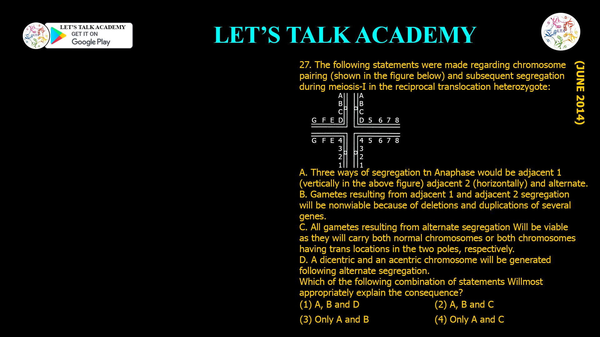 27. The following statements were made regarding chromosome pairing (shown in the figure below) and subsequent segregation during meiosis-I in the reciprocal translocation heterozygote: A. Three ways of segregation tn Anaphase would be adjacent 1 (vertically in the above figure) adjacent 2 (horizontally) and alternate. B. Gametes resulting from adjacent 1 and adjacent 2 segregation will be nonwiable because of deletions and duplications of several genes. C. All gametes resulting from alternate segregation Will be viable as they wilt carry both normal chromosomes or both chromosomes having trans locations in the two poles, respectively. D. A dicentric and an acentric chromosome will be generated following alternate segregation. Which of the following combination of statements Willmost appropriately explain the consequence? (1) A, B and D (2) A, B and C (3) Only A and B (4) Only A and C