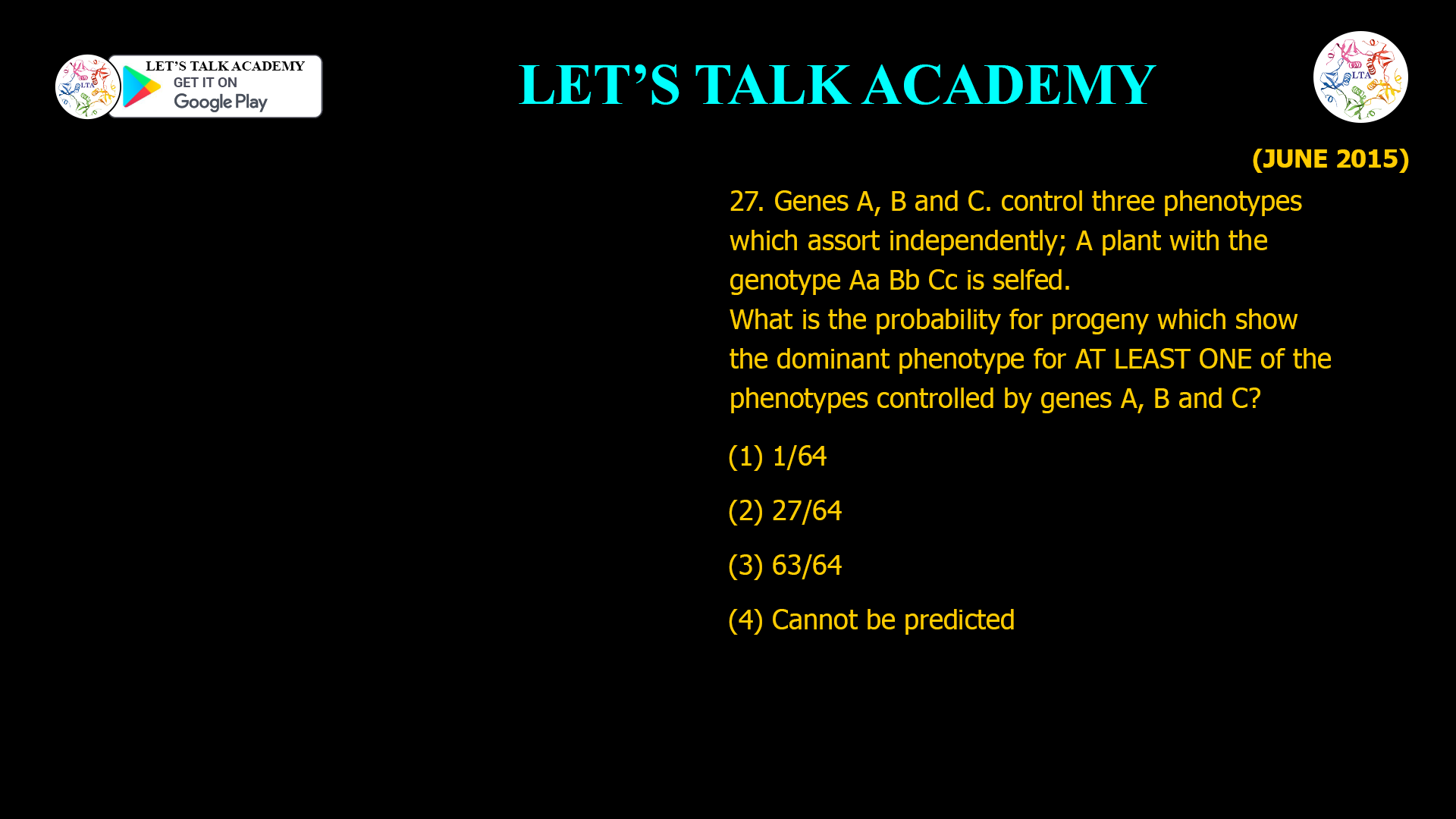 27. Genes A, B and C. control three phenotypes which assort independently; A plant with the genotype Aa Bb Cc is selfed. What is the probability for progeny which show the dominant phenotype for AT LEAST ONE of the phenotypes controlled by genes A, B and C? (1) 1/64 (2) 27/64 (3) 63/64 (4) Cannot be predicted