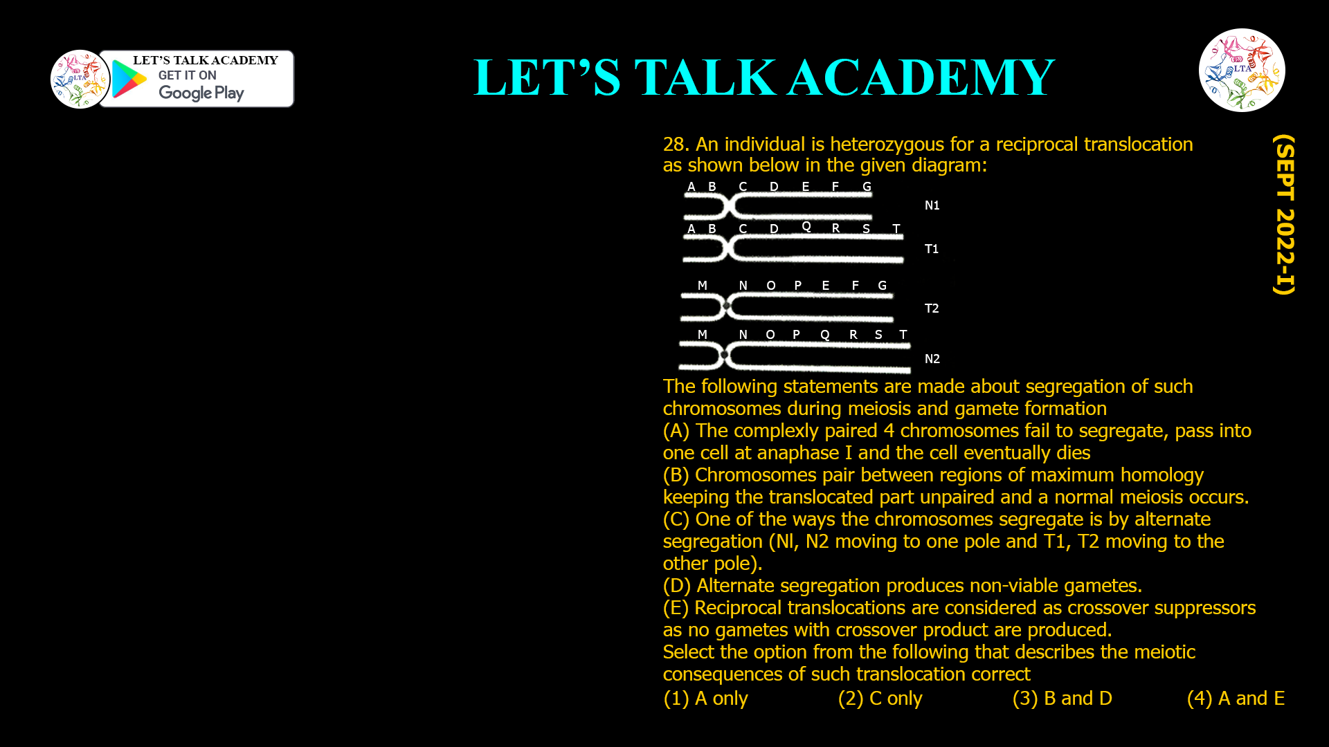 28. An individual is heterozygous for a reciprocal translocation as shown below in the given diagram: The following statements are made about segregation of such chromosomes during meiosis and gamete formation (A) The complexly paired 4 chromosomes fail to segregate, pass into one cell at anaphase I and the cell eventually dies (B) Chromosomes pair between regions of maximum homology keeping the translocated part unpaired and a normal meiosis occurs. (C) One of the ways the chromosomes segregate is by alternate segregation (Nl, N2 moving to one pole and T1, T2 moving to the other pole). (D) Alternate segregation produces non-viable gametes. (E) Reciprocal translocations are considered as crossover suppressors as no gametes with crossover product are produced. Select the option from the following that describes the meiotic consequences of such translocation correct (1) A only (2) C only (3) B and D (4) A and E