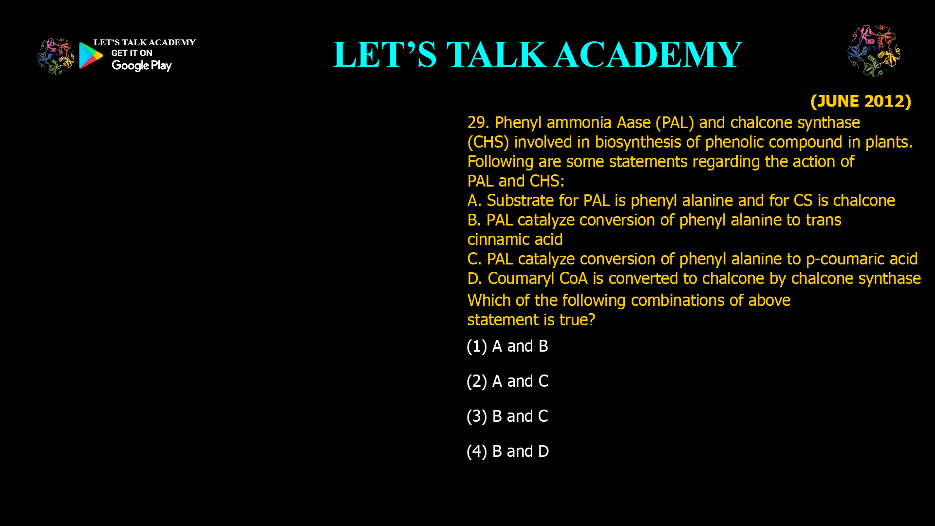 29. Phenyl ammonia Aase (PAL) and chalcone synthase (CHS) involved in biosynthesis of phenolic compound in plants. Following are some statements regarding the action of PAL and CHS: A. Substrate for PAL is phenyl alanine and for CS is chalcone B. PAL catalyze conversion of phenyl alanine to trans cinnamic acid C. PAL catalyze conversion of phenyl alanine to p-¬coumaric acid D. Coumaryl CoA is converted to chalcone by chalcone synthase Which of the following combinations of above statement is true? (1) A and B (2) A and C (3) B and C (4) B and D