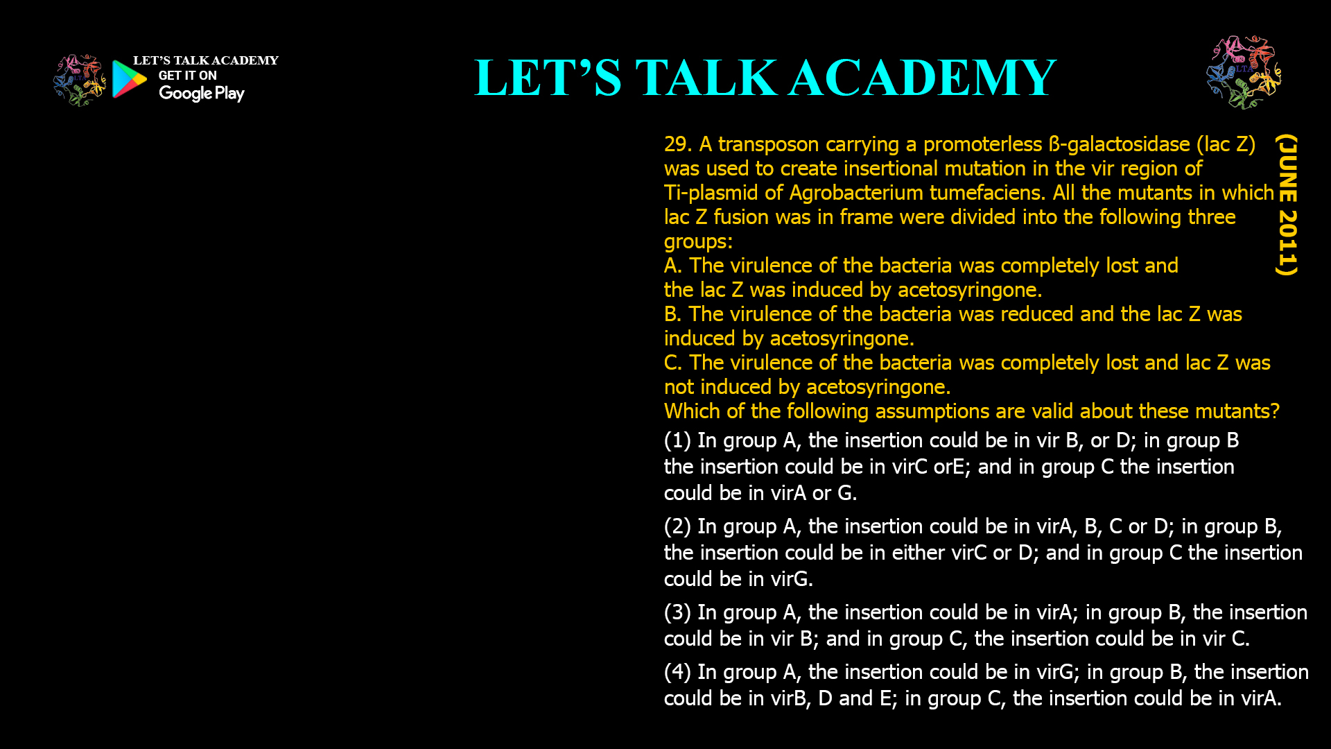 29. A transposon carrying a promoterless ß-galactosidase (lac Z) was used to create insertional mutation in the vir region of Ti-plasmid of Agrobacterium tumefaciens. All the mutants in which lac Z fusion was in frame were divided into the following three groups: A. The virulence of the bacteria was completely lost and the lac Z was induced by acetosyringone. B. The virulence of the bacteria was reduced and the lac Z was induced by acetosyringone. C. The virulence of the bacteria was completely lost and lac Z was not induced by acetosyringone. Which of the following assumptions are valid about these mutants? (1) In group A, the insertion could be in vir B, or D; in group B the insertion could be in virC orE; and in group C the insertion could be in virA or G. (2) In group A, the insertion could be in virA, B, C or D; in group B, the insertion could be in either virC or D; and in group C the insertion could be in virG. (3) In group A, the insertion could be in virA; in group B, the insertion could be in vir B; and in group C, the insertion could be in vir C. (4) In group A, the insertion could be in virG; in group B, the insertion could be in virB, D and E; in group C, the insertion could be in virA.