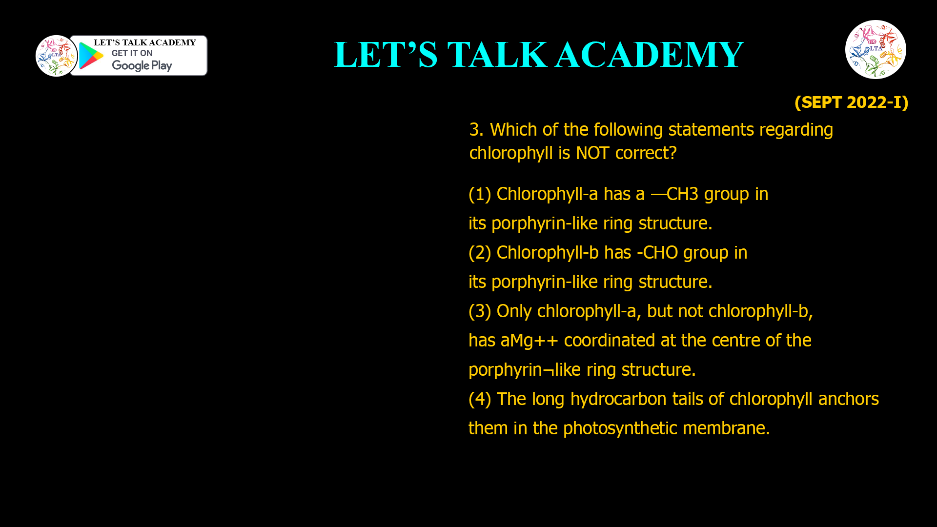 3. Which of the following statements regarding chlorophyll is NOT correct? (1) Chlorophyll-a has a —CH3 group in its porphyrin-like ring structure. (2) Chlorophyll-b has -CHO group in its porphyrin-like ring structure. (3) Only chlorophyll-a, but not chlorophyll-b, has a Mg++ coordinated at the centre of the porphyrin ¬like ring structure. (4) The long hydrocarbon tails of chlorophyll anchors them in the photosynthetic membrane.