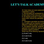 30. Given below are some statements on secondary metabolites in plants. A. Glucosinolates are synthesized by elongation in the length of side chains of their precursor amino acids B. All terpenes produced in herbs and spices are sticky. oily liquids which reduces the palarability (edible value) of these plants. C. Cyanogenic glycosides are produced and stored in a toxic lour in plants and are therefore more effective in defense against invading pathogens and herbivores. D. The defense molecules,alkaloids (or their precursors), are gathered from plants and used by some insects for their own protection against predators. Which one of the following represents correct statements? (1) B and C only (2) A and B only (3) C only (4) A and D only