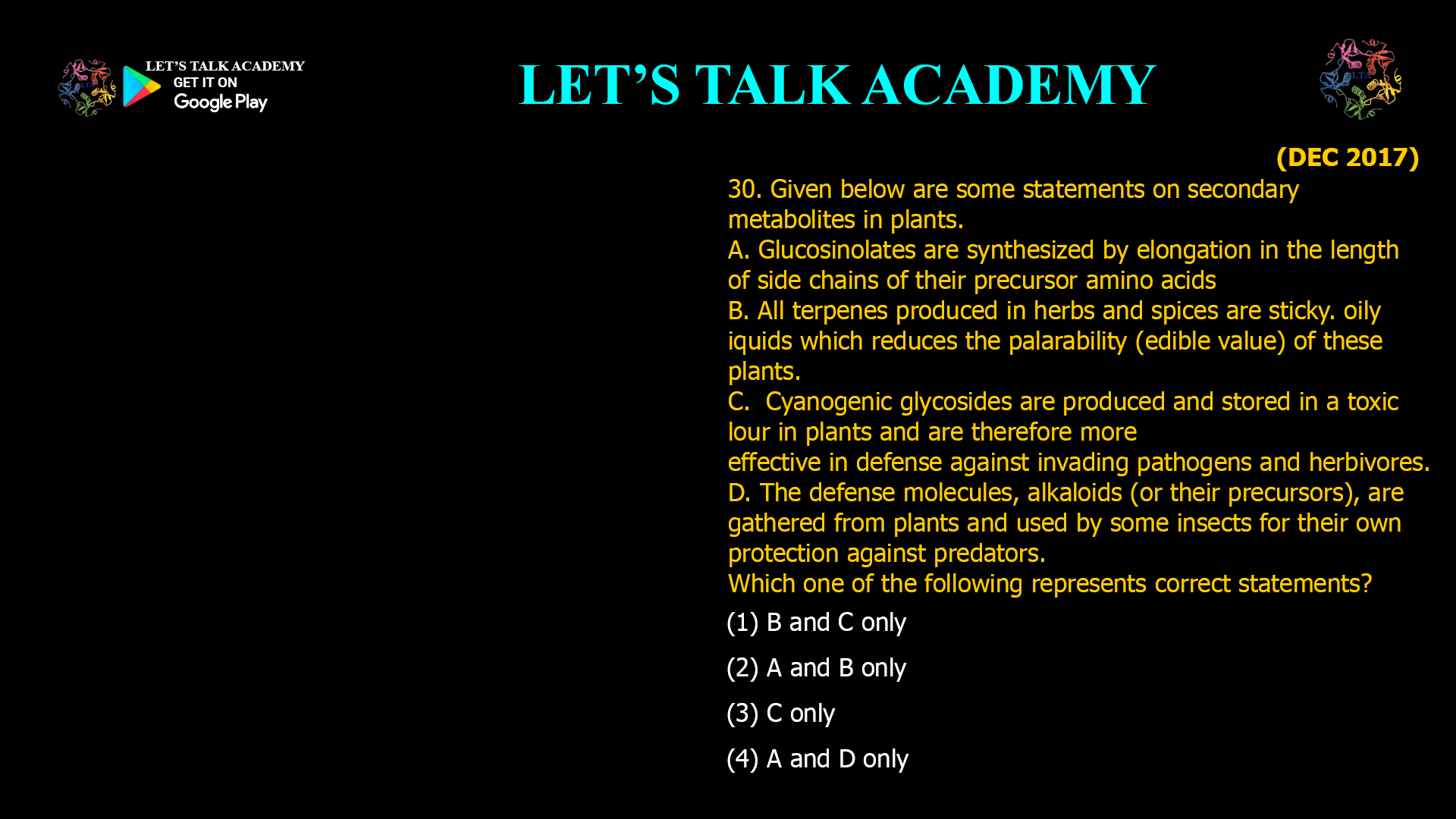 30. Given below are some statements on secondary metabolites in plants. A. Glucosinolates are synthesized by elongation in the length of side chains of their precursor amino acids B. All terpenes produced in herbs and spices are sticky. oily liquids which reduces the palarability (edible value) of these plants. C. Cyanogenic glycosides are produced and stored in a toxic lour in plants and are therefore more effective in defense against invading pathogens and herbivores. D. The defense molecules,alkaloids (or their precursors), are gathered from plants and used by some insects for their own protection against predators. Which one of the following represents correct statements? (1) B and C only (2) A and B only (3) C only (4) A and D only