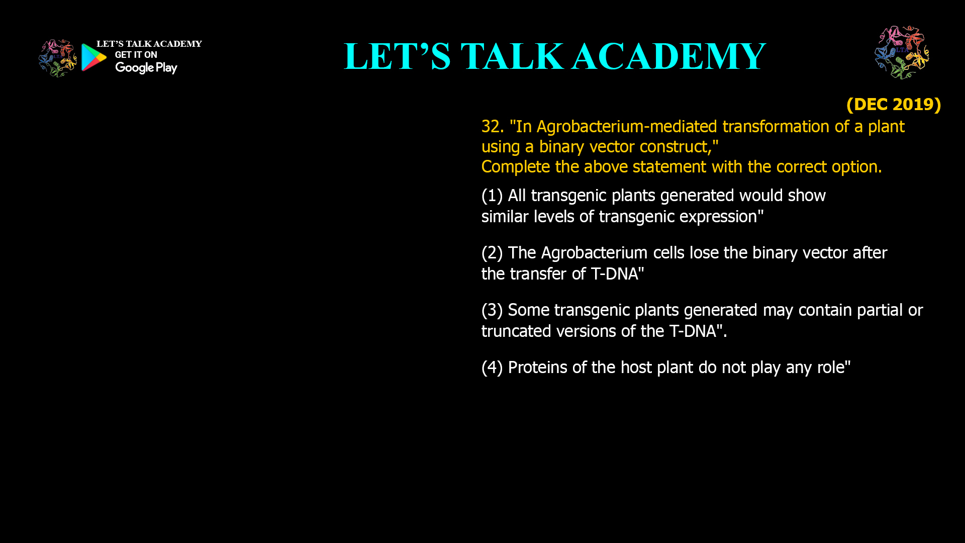 32. "In Agrobacterium-mediated transformation of a plant using a binary vector construct," Complete the above statement with the correct option. (1) All transgenic plants generated would show similar levels of transgenic expression" (2) The Agrobacterium cells lose the binary vector after the transfer of T-DNA" (3) Some transgenic plants generated may contain partial or truncated versions of the T-DNA". (4) Proteins of the host plant do not play any role"