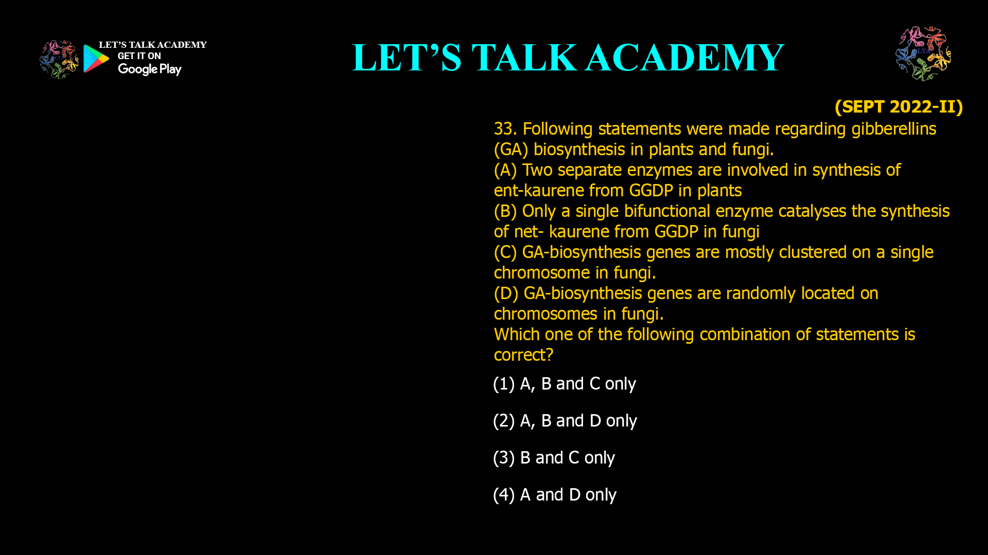 33. Following statements were made regarding gibberellins (GA) biosynthesis in plants and fungi. (A) Two separate enzymes are involved in synthesis of ent-kaurene from GGDP in plants (B) Only a single bifunctional enzyme catalyses the synthesis of net- kaurene from GGDP in fungi (C) GA-biosynthesis genes are mostly clustered on a single chromosome in fungi. (D) GA-biosynthesis genes are randomly located on chromosomes in fungi. Which one of the following combination of statements is correct? (1) A, B and C only (2) A, B and D only (3) B and C only (4) A and D only