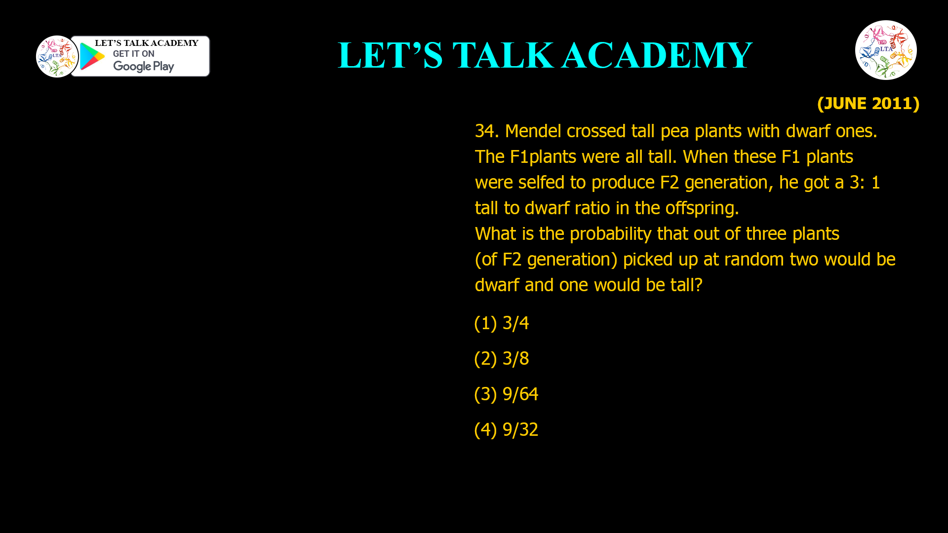 34. Mendel crossed tall pea plants with dwarf ones. The F1 plants were all tall. When these F1 plants were selfed to produce F2 generation, he got a 3: 1 tall to dwarf ratio in the offspring. What is the probability that out of three plants (of F2 generation) picked up at random two would be dwarf and one would be tall? (1) 3/4 (2) 3/8 (3) 9/64 (4) 9/32