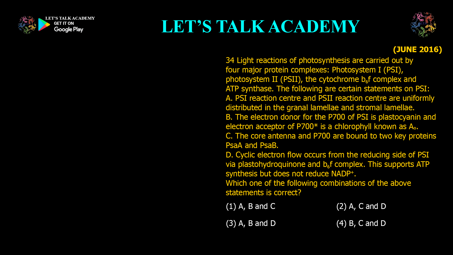 34 Light reactions of photosynthesis are carried out by four major protein complexes: Photosystem I (PSI), photosystem II (PSII), the cytochrome b6f complex and ATP synthase. The following are certain statements on PS I: A. PSI reaction centre and PSII reaction centre are uniformly distributed in the granal lamellae and stromal lamellae. B. The electron donor for the P700 of PSI is plastocyanin and electron acceptor of P700* is a chlorophyll known as Ao. C. The core antenna and P700 are bound to two key proteins PsaA and PsaB. D. Cyclic electron flow occurs from the reducing side of PSI via plastohydroquinone and b6f complex. This supports ATP synthesis but does not reduce NADP+. Which one of the following combinations of the above statements is correct? (1) A, B and C (2) A, C and D (3) A, B and D (4) B, C and D