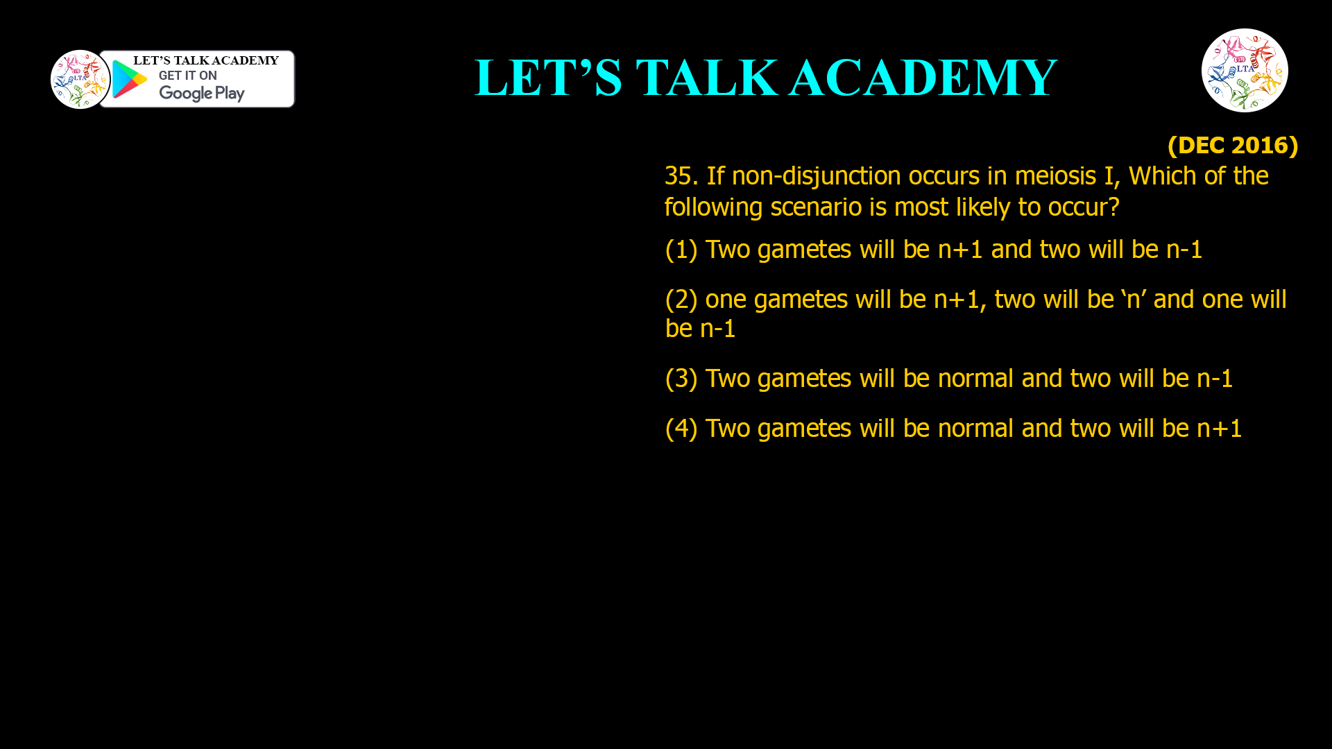 35. If non-disjunction occurs in meiosis I, Which of the following scenario is most likely to occur? (1) Two gametes will be n+1 and two will be n-1 (2) one gametes will be n+1, two will be ‘n’ and one will be n-1 (3) Two gametes will be normal and two will be n-1 (4) Two gametes will be normal and two will be n+1