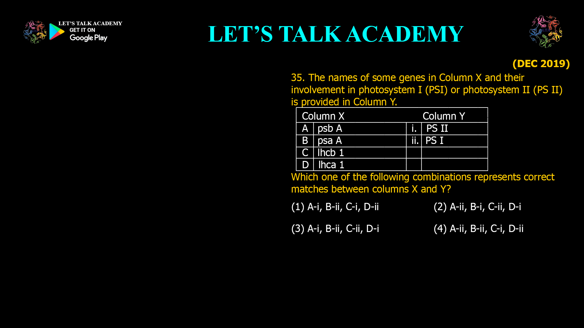 35. The names of some genes in Column X and their involvement in photosystem I (PSI) or photosystem II (PS II) is provided in Column Y. Column X Column Y A psb A i. PS II B psa A ii. PS I C lhcb 1 D lhca 1 Which one of the following combinations represents correct matches between columns X and Y? (1) A-i, B-ii, C-i, D-ii (2) A-ii, B-i, C-ii, D-i (3) A-i, B-ii, C-ii, D-i (4) A-ii, B-ii, C-i, D-ii