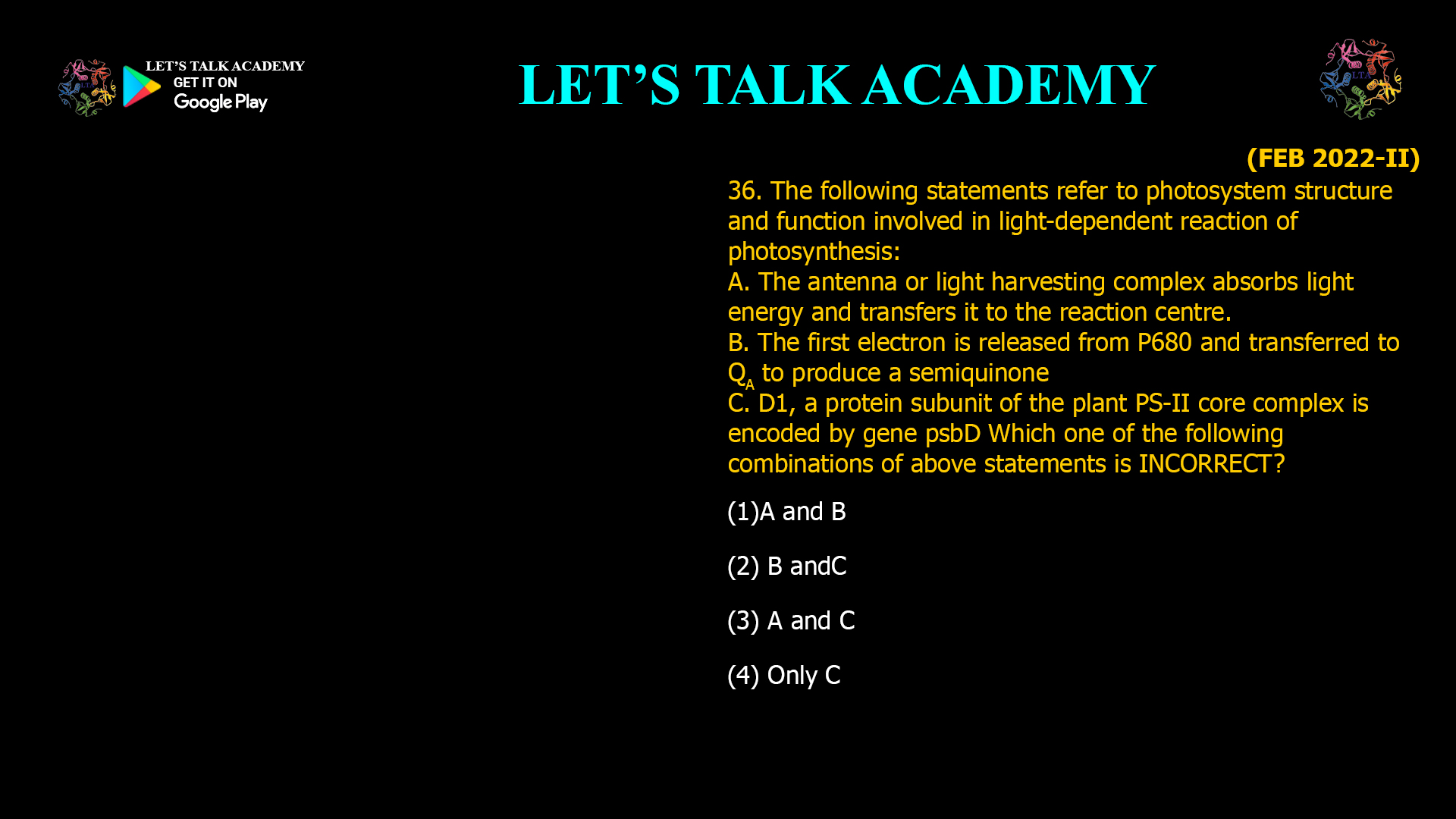 36. The following statements refer to photosystem structure and function involved in light-dependent reaction of photosynthesis: A. The antenna or light harvesting complex absorbs light energy and transfers it to the reaction centre. B. The first electron is released from P680 and transferred to QA to produce a semiquinone C. D1, a protein subunit of the plant PS-II core complex is encoded by gene psbD Which one of the following combinations of above statements is INCORRECT? (1)A and B (2) B and C (3) A and C (4) Only C