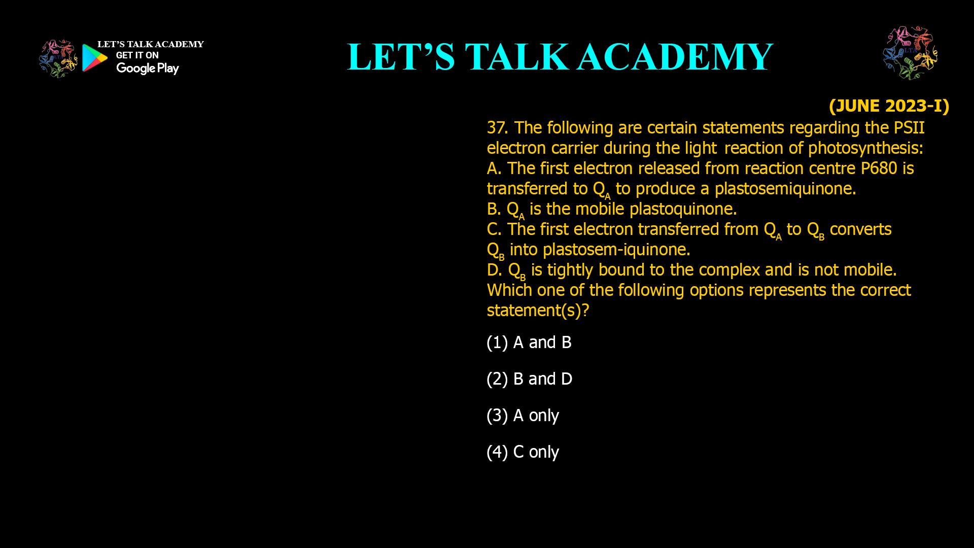 37. The following are certain statements regarding the PSII electron carrier during the light reaction of photosynthesis: A. The first electron released from reaction centre P680 is transferred to QA to produce a plastosemiquinone. B. QA is the mobile plastoquinone. C. The first electron transferred from QA to QB converts QB into plastosemiquinone. D. QB is tightly bound to the complex and is not mobile. Which one of the following options represents the correct statement(s)? (1) A and B (2) B and D (3) A only (4) C only