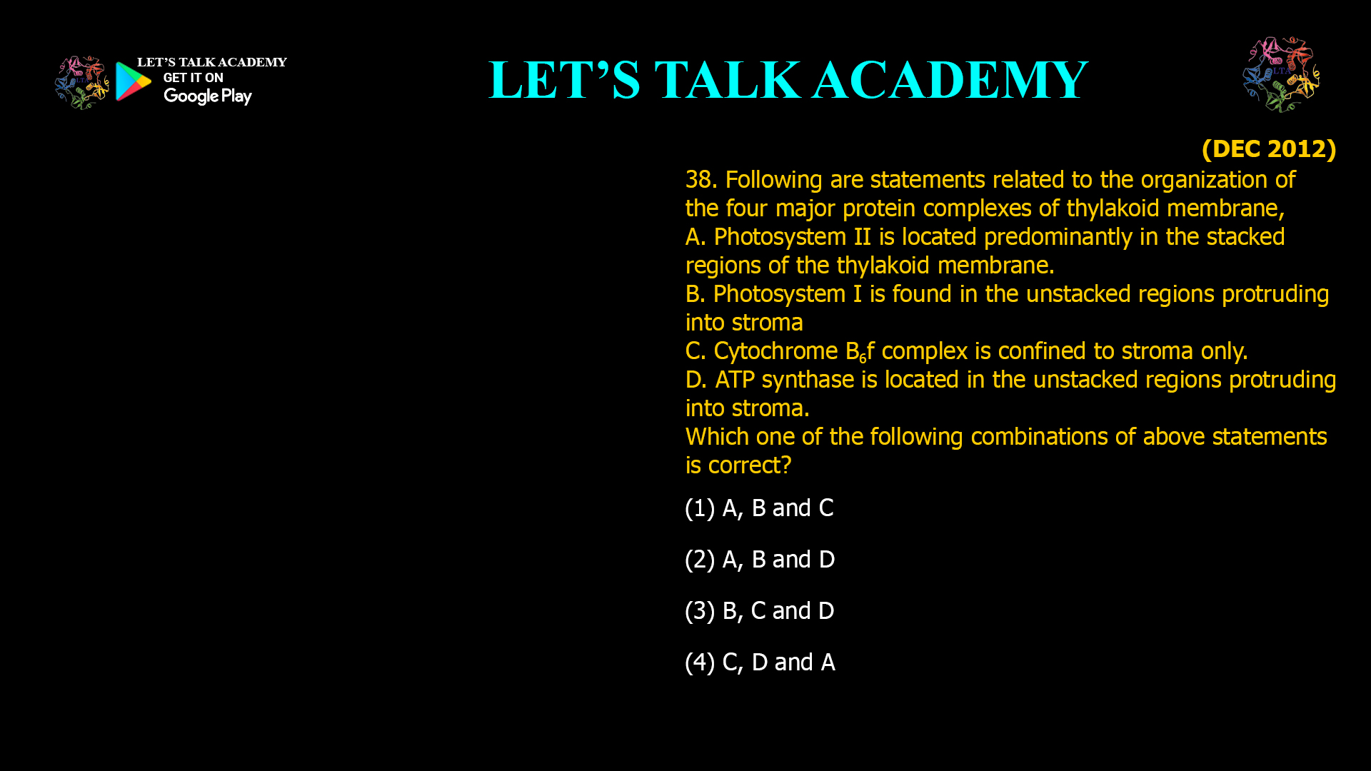 38. Following are statements related to the organization of the four major protein complexes of thylakoid membrane, A. Photosystem II is located predominantly in the stacked regions of the thylakoid membrane. B. Photosystem I is found in the unstacked regions protruding into stroma C. Cytochrome B6f complex is confined to stroma only. D. ATP synthase is located in the unstacked regions protruding into stroma. Which one of the following combinations of above statements is correct? (1) A, B and C (2) A, B and D (3) B, C and D (4) C, D and A