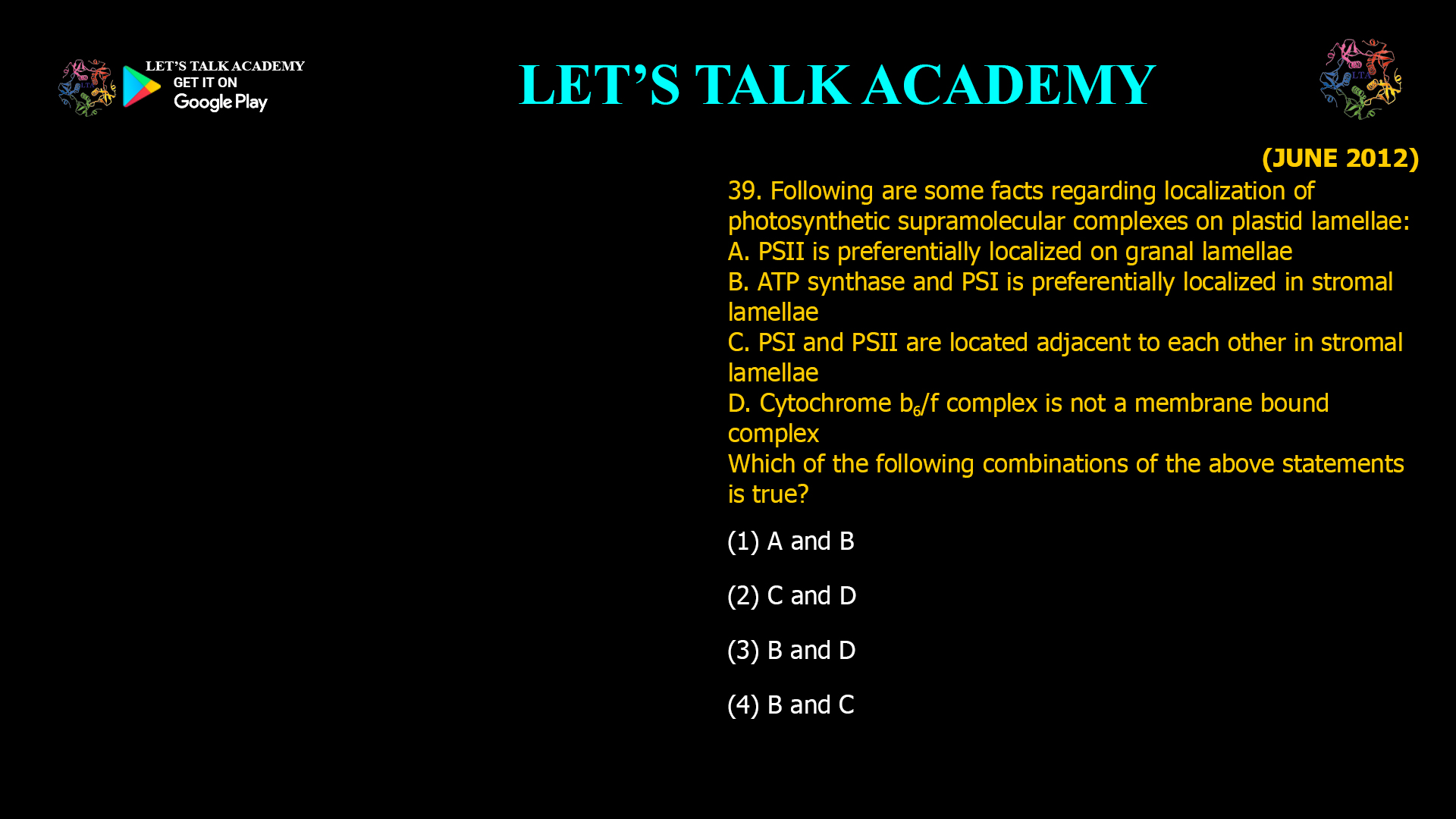 39. Following are some facts regarding localization of photosynthetic supramolecular complexes on plastid lamellae: A. PSII is preferentially localized on granal lamellae B. ATP synthase and PSI is preferentially localized in stroma) lamellae C. PSI and PSII are located adjacent to each other in stroma) lamellae D. Cytochrome bob complex is not a membrane bound complex Which of the following combinations of the above statements is true? (1) A and B (2) C and D (3) B and D (4) B and C