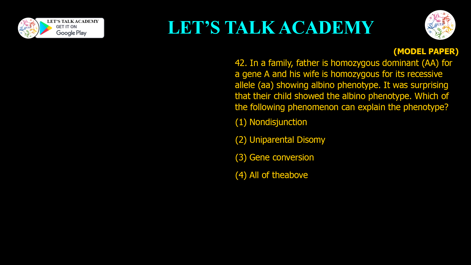 42. In a family, father is homozygous dominant (AA) for a gene A and his wife is homozygous for its recessive allele (aa) showing albino phenotype. It was surprising that their child showed the albino phenotype. Which of the following phenomenon can explain the phenotype? (1) Nondisjunction (2) Uniparental Disomy (3) Gene conversion (4) All of theabove