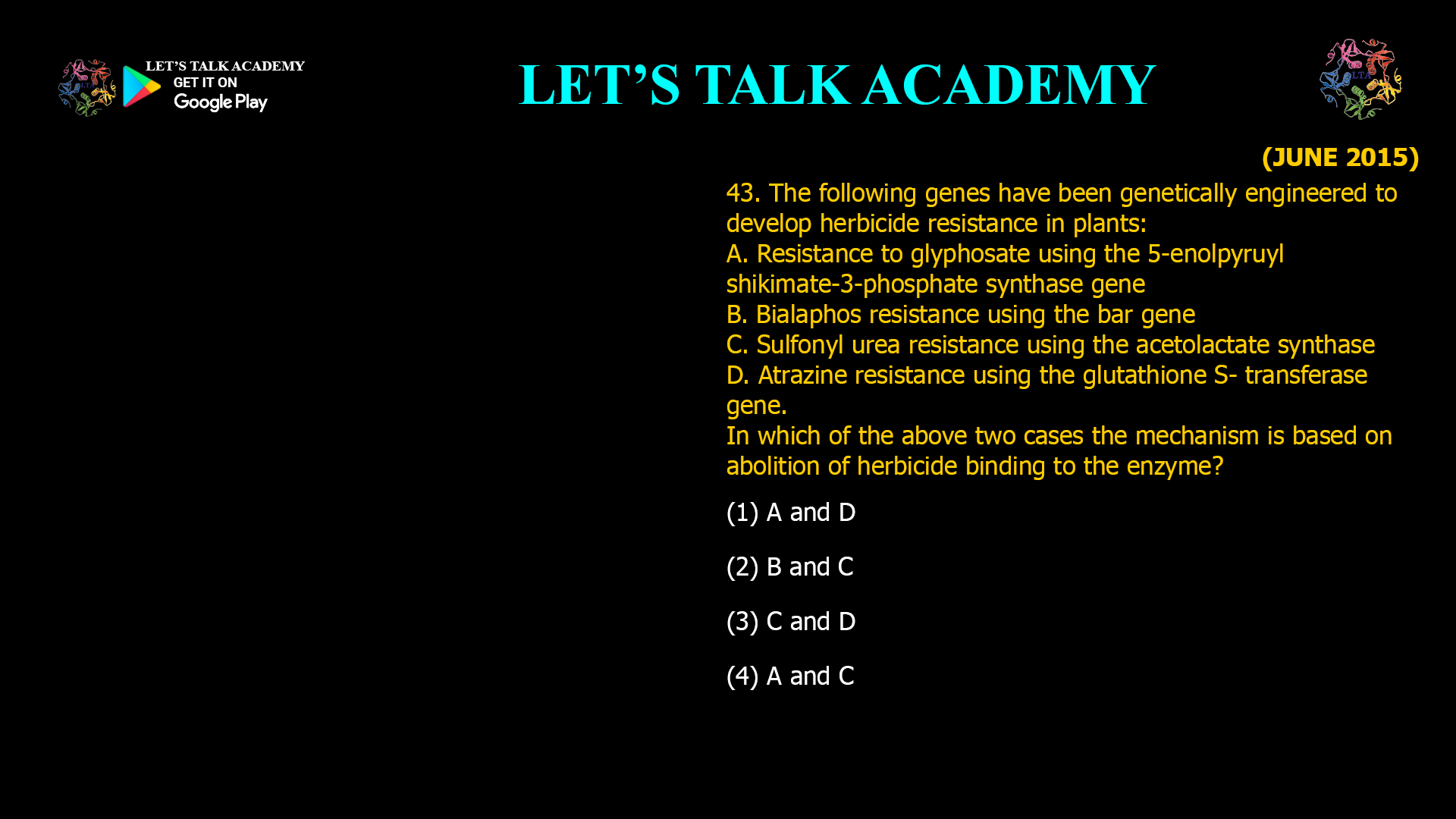 43. The following genes have been genetically engineered to develop herbicide resistance in plants: A. Resistance to glyphosate using the 5-enolpyruyl shikimate-3-phosphate synthase gene B. Bialaphos resistance using the bar gene C. Sulfonyl urea resistance using the acetolactate synthase D. Atrazine resistance using the glutathione S- transferase gene. In which of the above two cases the mechanism is based on abolition of herbicide binding to the enzyme? (1) A and D (2) B and C (3) C and D (4) A and C