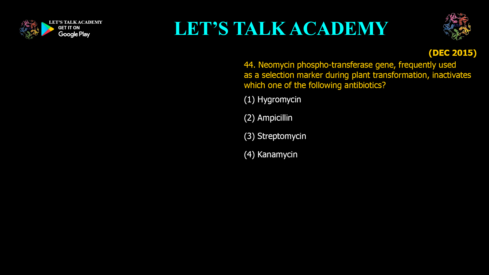 44. Neomycin phospho-transferase gene, frequently used as a selection marker during plant transformation, inactivates which one of the following antibiotics? (1) Hygromycin (2) Ampicillin (3) Streptomycin (4) Kanamycin 44. Neomycin phospho-transferase gene, frequently used as a selection marker during plant transformation, inactivates which one of the following antibiotics? (1) Hygromycin (2) Ampicillin (3) Streptomycin (4) Kanamycin