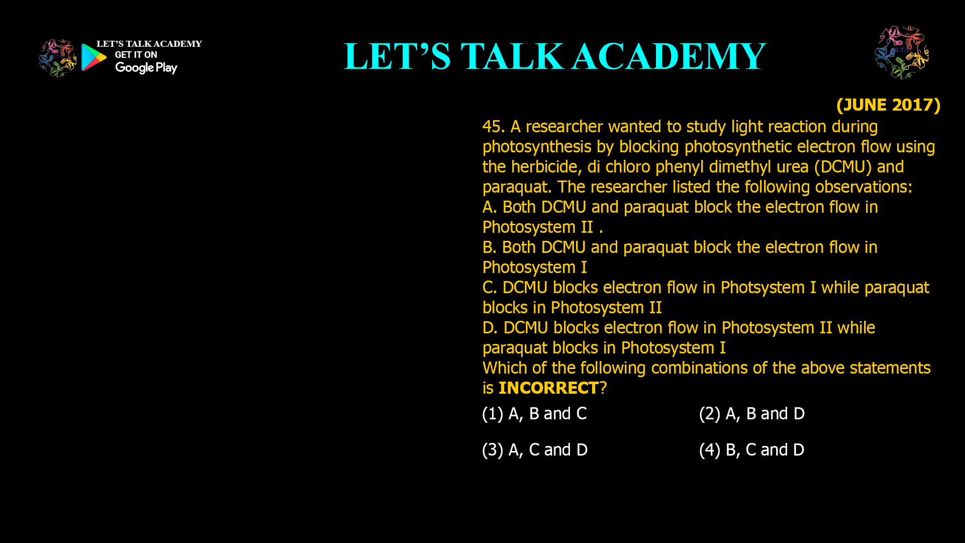 45. A researcher wanted to study light reaction during photosynthesis by blocking photosynthetic electron flow using the herbicide, di-chloro-phenyl-dimethyl-urea (DCMU) and paraquat. The researcher listed the following observations: A. Both DCMU and paraquat block the electron flow in Photosystem II . B. Both DCMU and paraquat block the electron flow in Photosystem I C. DCMU blocks electron flow in Photsystem I while paraquat blocks in Photosystem II D. DCMU blocks electron flow in Photosystem II while paraquat blocks in Photosystem I Which of the following combinations of the above statements is INCORRECT? (1) A, B and C (2) A, B and D (3) A, C and D (4) B, C and D