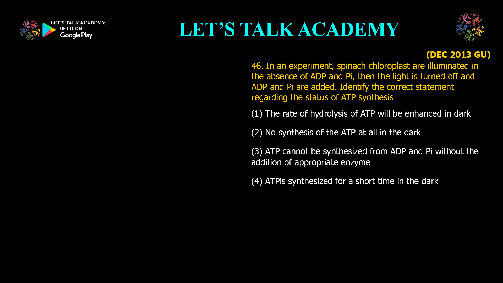 46. In an experiment, spinach chloroplast are illuminated in the absence of ADP and Pi, then the light is turned off and ADP and Pi are added. Identify the correct statement regarding the status of ATP synthesis (1) The rate of hydrolysis of ATP will be enhanced in dark (2) No synthesis of the ATP at all in the dark (3) ATP cannot be synthesized from ADP and Pi without the addition of appropriate enzyme (4) ATP is synthesized for a short time in the dark