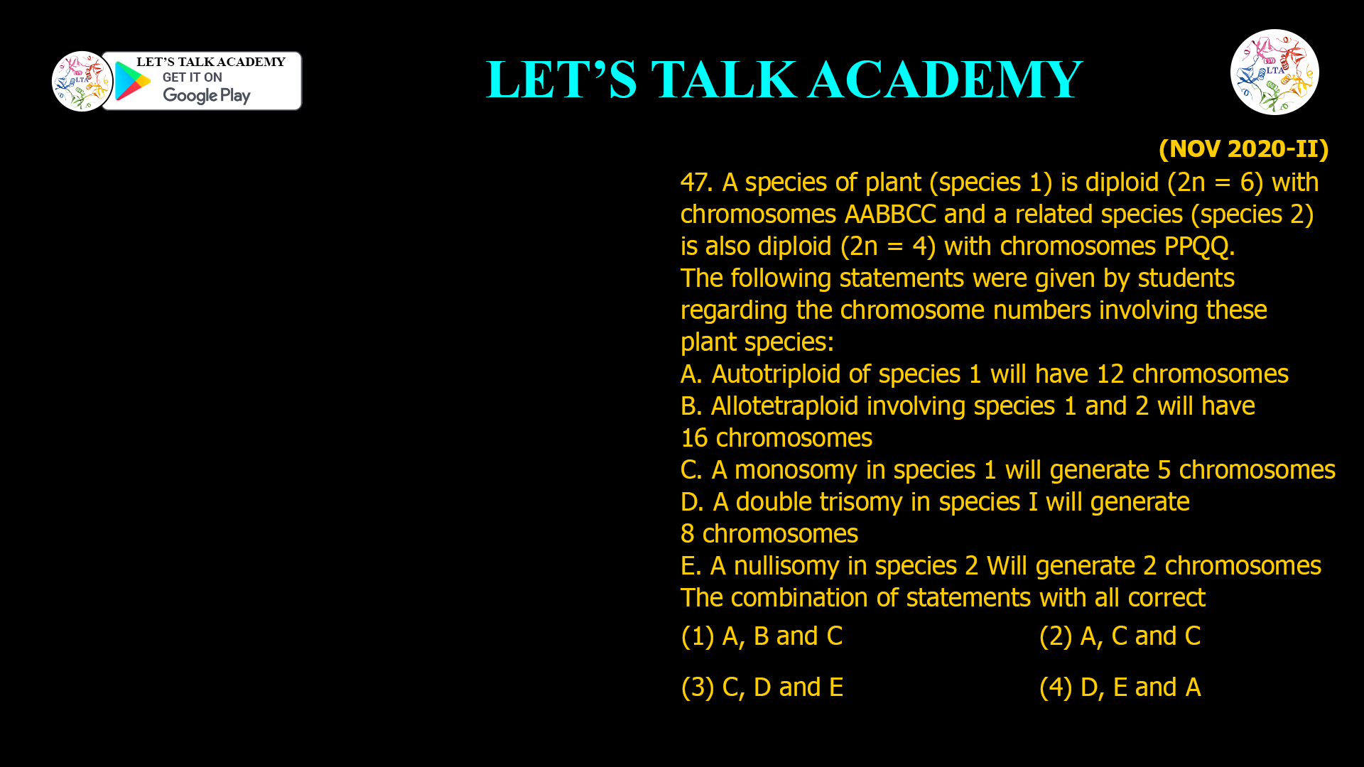 47. A species of plant (species 1) is diploid (2n = 6) with chromosomes AABBCC and a related species (species 2) is also diploid (2n = 4) with chromosomes PPQQ. The following statements were given by students regarding the chromosome numbers involving these plant species: A. Autotrip/oid of species 1 will have 12 chromosomes B. Allotetraploid involving species 1 and 2 will have 16 chromosomes C. A monosomy in species 1 will generate 5 chromosomes D. A double trisomy in species I will generate 8 chromosomes E. A nullisomy in species 2 Will generate 2 Chromosomes The combination of statements with all correct (1) A, B and C (2) A, C and C (3) C, D and E (4) D, E and A