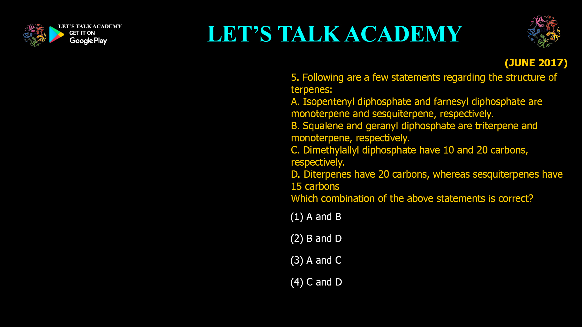 5. Following are a few statements regarding the structure of terpenes: A. Isopentenyl diphosphate and farnesyl diphosphate are monoterpene and sesquiterpene, respectively. B. Squalene and geranyl diphosphate are triterpene and monoterpene, respectively. C. Dimethylallyl diphosphate have 10 and 20 carbons, respectively. D. Diterpenes have 20 carbons, whereas sesquiterpenes have 15 carbons Which combination of the above statements is correct? (1) A and B (2) B and D (3) A and C (4) C and D