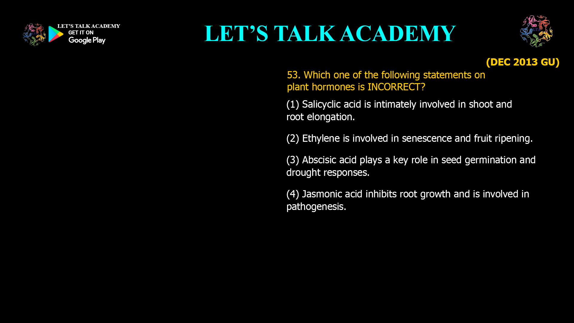 53. Which one of the following statements on plant hormones is INCORRECT? (1) Salicyclic acid is intimately involved in shoot and root elongation. (2) Ethylene is involved in senescence and fruit ripening. (3) Abscisic acid plays a key role in seed germination and drought responses. (4) Jasmonic acid inhibits root growth and is involved in pathogenesis.