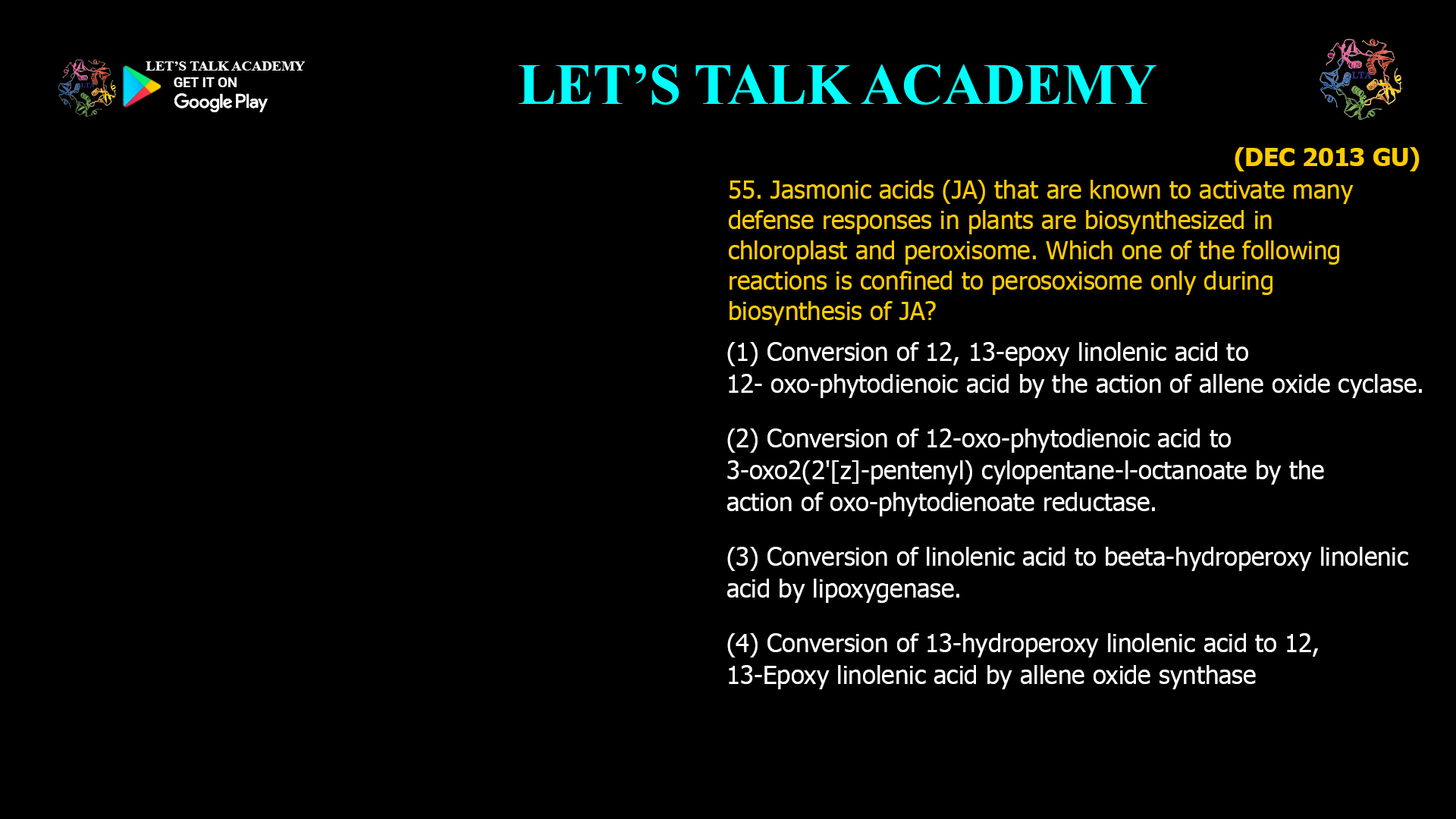 55 Jasmonic acids (JA) that are known to activate many defense responses in plants are biosynthesized in chloroplast and peroxisome. Which one of the following reactions is confined to perosoxisome only during biosynthesis of JA? (1) Conversion of 12, 13-epoxy linolenic acid to 12- oxo-phytodienoic acid by the action of allene oxide cyclase. (2) Conversion of 12-oxo-phytodienoic acid to 3-oxo2(2'[z]-pentenyl) cylopentane-l-octanoate by the action of oxo-phytodienoate reductase. (3) Conversion of linolenic acid to beeta-hydroperoxy linolenic acid by lipoxygenase. (4) Conversion of 13-hydroperoxy linolenic acid to 12, 13-Epoxy linolenic acid by allene oxide synthase