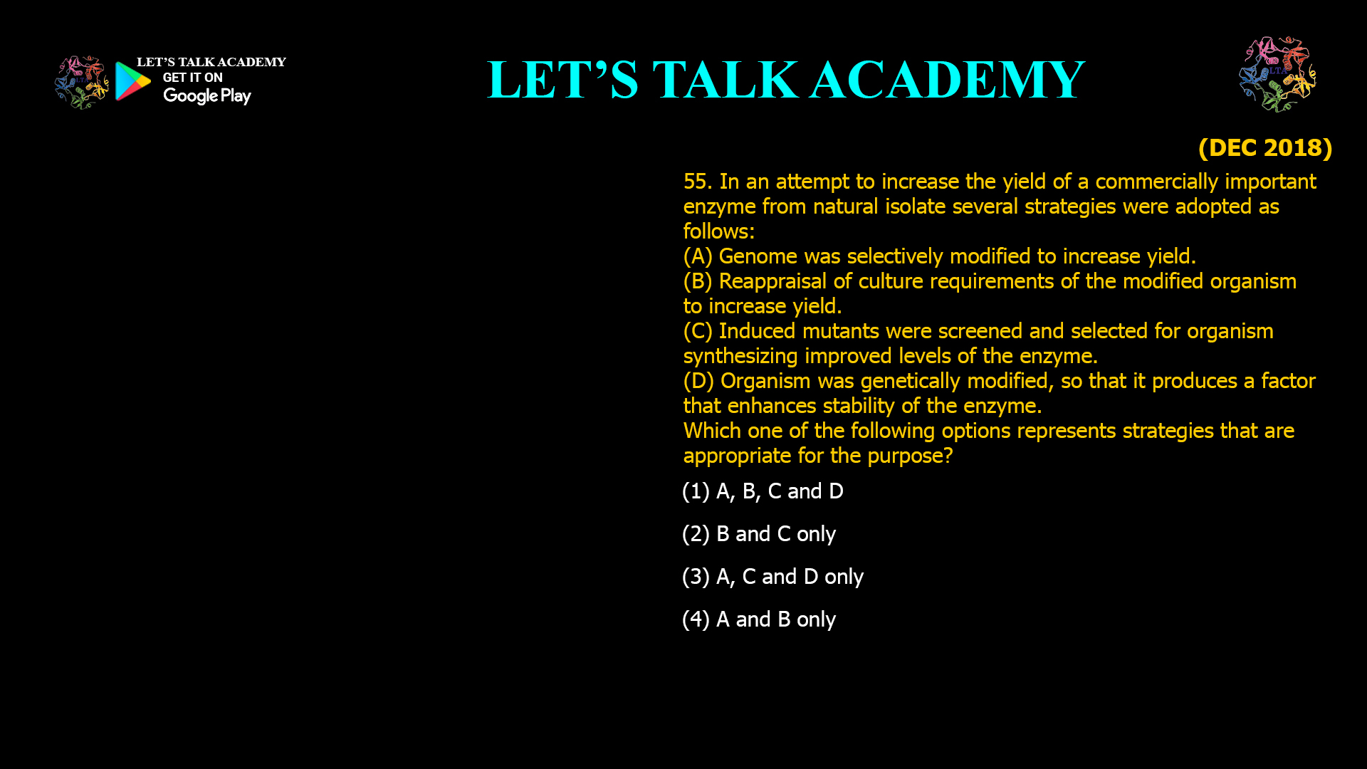 55. In an attempt to increase the yield of a commercially important enzyme from natural isolate several strategies were adopted as follows: (A) Genome was selectively modified to increase yield. (B) Reappraisal of culture requirements of the modified organism to increase yield. (C) Induced mutants were screened and selected for organism synthesizing improved levels of the enzyme. (D) Organism was genetically modified, so that it produces a factor that enhances stability of the enzyme. Which one of the following options represents strategies that are appropriate for the purpose? (1) A, B, C and D (2) B and C only (3) A, C and D only (4) A and B only