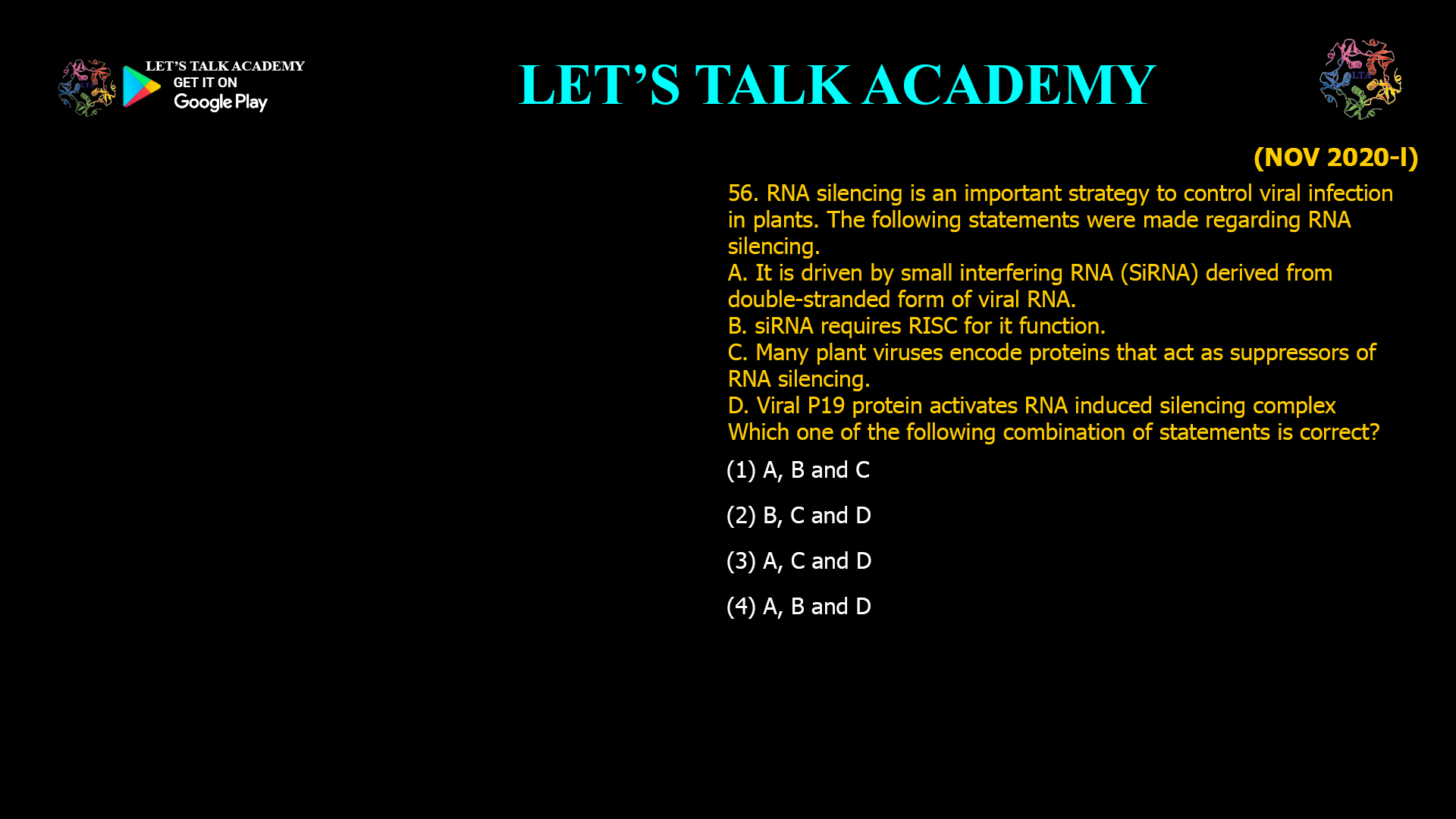56. RNA silencing is an important strategy to control viral infection in plants. The following statements were made regarding RNA silencing. A. It is driven by small interfering RNA (SiRNA) derived from double-stranded form of viral RNA. B. siRNA requires RISC for it function. C. Many plant viruses encode proteins that act as suppressors of RNA silencing. D. Viral P19 protein activates RNA induced silencing complex Which one of the following combination of statements is correct? (1) A, B and C (2) B, C and D (3) A, C and D (4) A, B and D